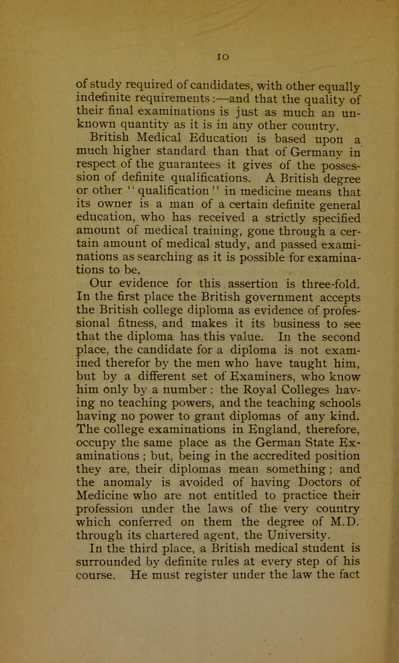 IO of study required of candidates, with other equally indefinite requirements:—and that the quality of their final examinations is just as much an un- known quantity as it is in any other country. British Medical Education is based upon a much higher standard than that of Germany in respect of the guarantees it gives of the posses- sion of definite qualifications. A British degree or other ‘1 qualification ’ ’ in medicine means that its owner is a man of a certain definite general education, who has received a strictly specified amount of medical training, gone through a cer- tain amount of medical study, and passed exami- nations as searching as it is possible for examina- tions to be. Our evidence for this assertion is three-fold. In the first place the British government accepts the British college diploma as evidence of profes- sional fitness, and makes it its business to see that the diploma has this value. In the second place, the candidate for a diploma is not exam- ined therefor by the men who have taught him, but by a different set of Examiners, who know him only by a number : the Royal Colleges hav- ing no teaching powers, and the teaching schools having no power to grant diplomas of any kind. The college examinations in England, therefore, occupy the same place as the German State Ex- aminations ; but, being in the accredited position they are, their diplomas mean something; and the anomaly is avoided of having Doctors of Medicine who are not entitled to practice their profession under the laws of the very country which conferred on them the degree of M.D. through its chartered agent, the University. In the third place, a British medical student is surrounded by definite rules at every step of his course. He must register under the law the fact