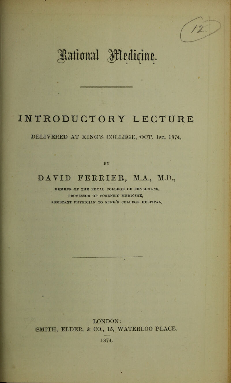 INTRODUCTORY LECTURE DELIVERED AT KING’S COLLEGE, OCT. 1st, 1874, BY DAVID FERRIER, M.A., M.D, MEMBER OF THE ROYAL COLLEGE OF PHYSICIANS, PROFESSOR OF FORENSIC MEDICINE, ASSISTANT PHYSICIAN TO KING’S COLLEGE HOSPITAL. LONDON: SMITH, ELDER, & CO., 15, WATERLOO PLACE. 1874.