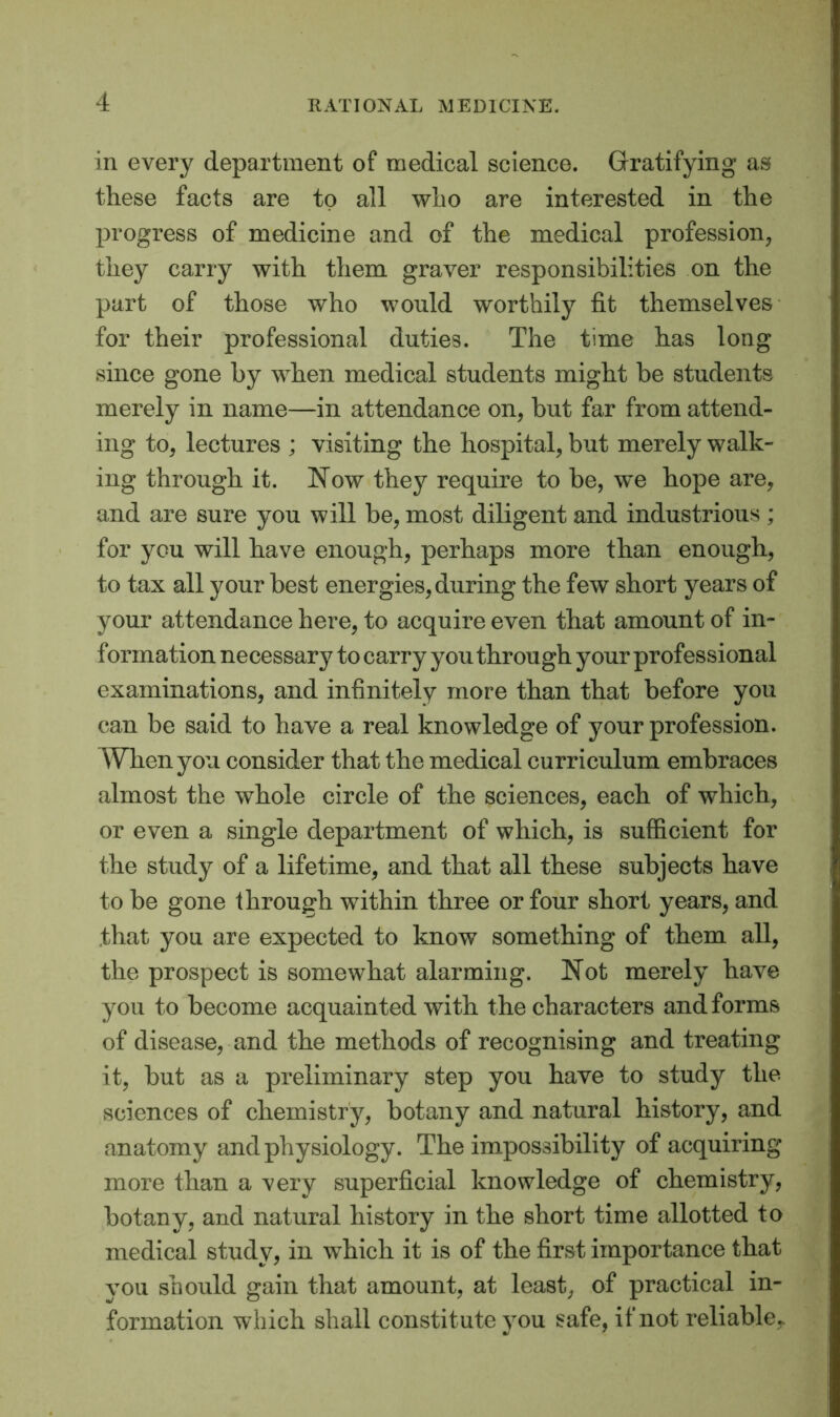 in every department of medical science. Gratifying as these facts are to all who are interested in the progress of medicine and of the medical profession, they carry with them graver responsibilities on the part of those who would worthily fit themselves for their professional duties. The time has long since gone by when medical students might be students merely in name—in attendance on, but far from attend- ing to, lectures ; visiting the hospital, but merely walk- ing through it. Now they require to be, we hope are, and are sure you will be, most diligent and industrious ; for you will have enough, perhaps more than enough, to tax all your best energies, during the few short years of your attendance here, to acquire even that amount of in- formation necessary to carry you through your professional examinations, and infinitely more than that before you can be said to have a real knowledge of your profession. When you consider that the medical curriculum embraces almost the whole circle of the sciences, each of which, or even a single department of which, is sufficient for the study of a lifetime, and that all these subjects have to be gone through within three or four short years, and that you are expected to know something of them all, the prospect is somewhat alarming. Not merely have you to become acquainted with the characters and forms of disease, and the methods of recognising and treating it, but as a preliminary step you have to study the sciences of chemistry, botany and natural history, and anatomy and physiology. The impossibility of acquiring more than a very superficial knowledge of chemistry, botany, and natural history in the short time allotted to medical study, in which it is of the first importance that you should gain that amount, at least, of practical in- formation which shall constit ute you safe, if not reliable,.