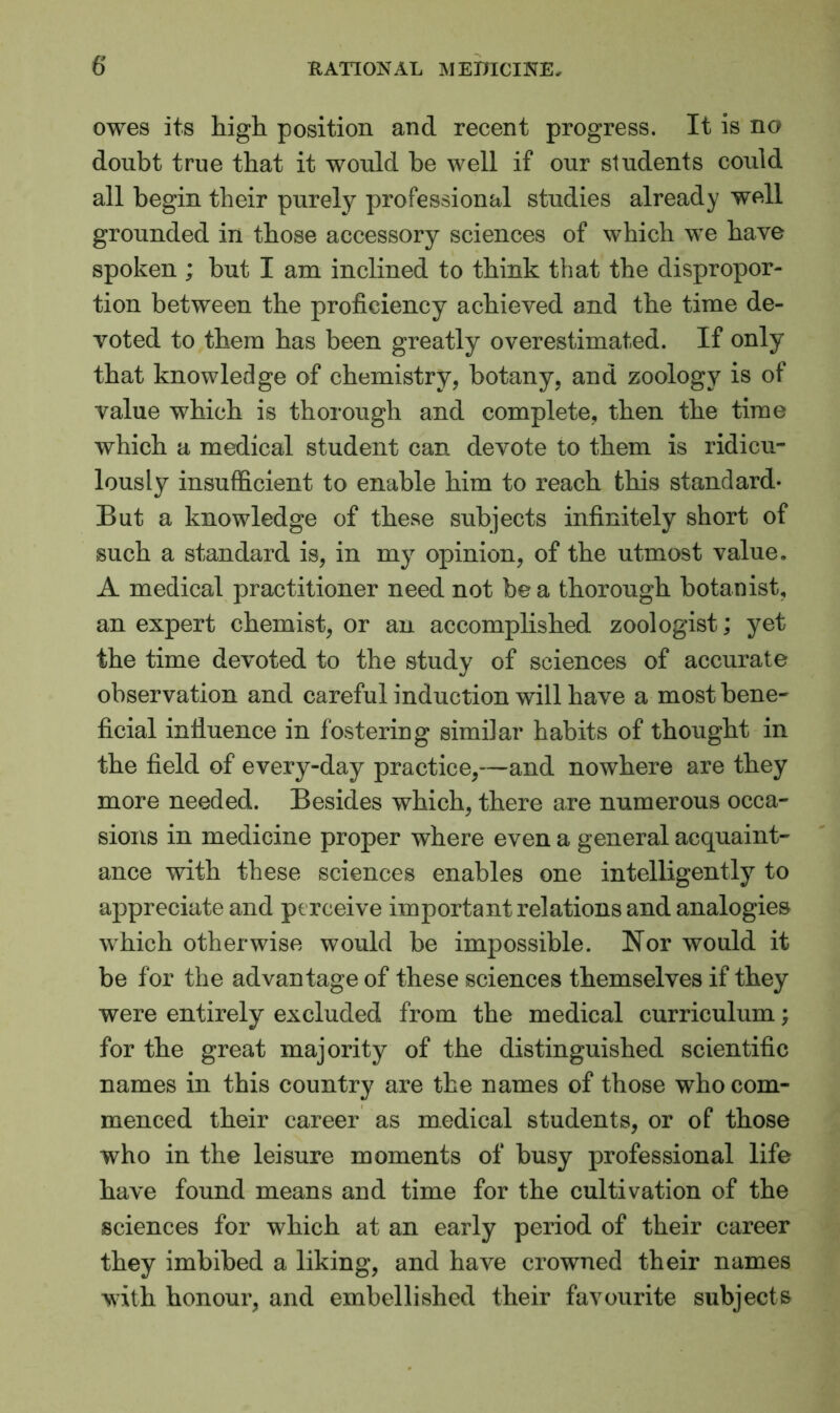 owes its high position and recent progress. It is no doubt true that it would be well if our students could all begin their purely professional studies already well grounded in those accessory sciences of which we have spoken ; but I am inclined to think that the dispropor- tion between the proficiency achieved and the time de- voted to them has been greatly overestimated. If only that knowledge of chemistry, botany, and zoology is of value which is thorough and complete, then the time which a medical student can devote to them is ridicu- lously insufficient to enable him to reach this standard* But a knowledge of these subjects infinitely short of such a standard is, in my opinion, of the utmost value. A medical practitioner need not be a thorough botanist, an expert chemist, or an accomplished zoologist; yet the time devoted to the study of sciences of accurate observation and careful induction will have a most bene- ficial influence in f ostering similar habits of thought in the field of every-day practice,—and nowhere are they more needed. Besides which, there are numerous occa- sions in medicine proper where even a general acquaint- ance with these sciences enables one intelligently to appreciate and perceive important relations and analogies which otherwise would be impossible. Nor would it be for the advantage of these sciences themselves if they were entirely excluded from the medical curriculum; for the great majority of the distinguished scientific names in this country are the names of those who com- menced their career as medical students, or of those who in the leisure moments of busy professional life have found means and time for the cultivation of the sciences for which at an early period of their career they imbibed a liking, and have crowned their names with honour, and embellished their favourite subjects