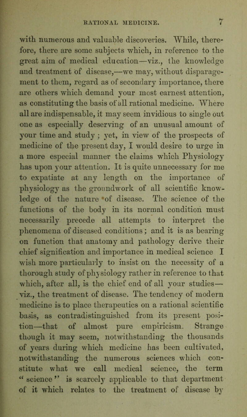 with numerous and valuable discoveries. While, there- fore, there are some subjects which, in reference to the great aim of medical education—viz., the knowledge and treatment of disease,—we may, without disparage- ment to them, regard as of secondary importance, there are others which demand your most earnest attention, as constituting the basis of all rational medicine. Where all are indispensable, it may seem invidious to single out one as especially deserving of an unusual amount of your time and study ; yet, in view of the prospects of medicine of the present day, I would desire to urge in a more especial manner the claims which Physiology has upon your attention. It is quite unnecessary for me to expatiate at any length on the importance of physiology as the groundwork of all scientific know- ledge of the nature of disease. The science of the functions of the body in its normal condition must necessarily precede all attempts to interpret the phenomena of diseased conditions; and it is as bearing on function that anatomy and pathology derive their chief signification and importance in medical science I wish more particularly to insist on the necessity of a thorough study of physiology rather in reference to that which, after all, is the chief end of all your studies— viz., the treatment of disease. The tendency of modern medicine is to place therapeutics on a rational scientific basis, as contradistinguished from its present posi- tion—that of almost pure empiricism. Strange though it may seem, notwithstanding the thousands of years during which medicine has been cultivated, notwithstanding the numerous sciences which con- stitute what we call medical science, the term “ science ” is scarcely applicable to that department of it which relates to the treatment of disease bv