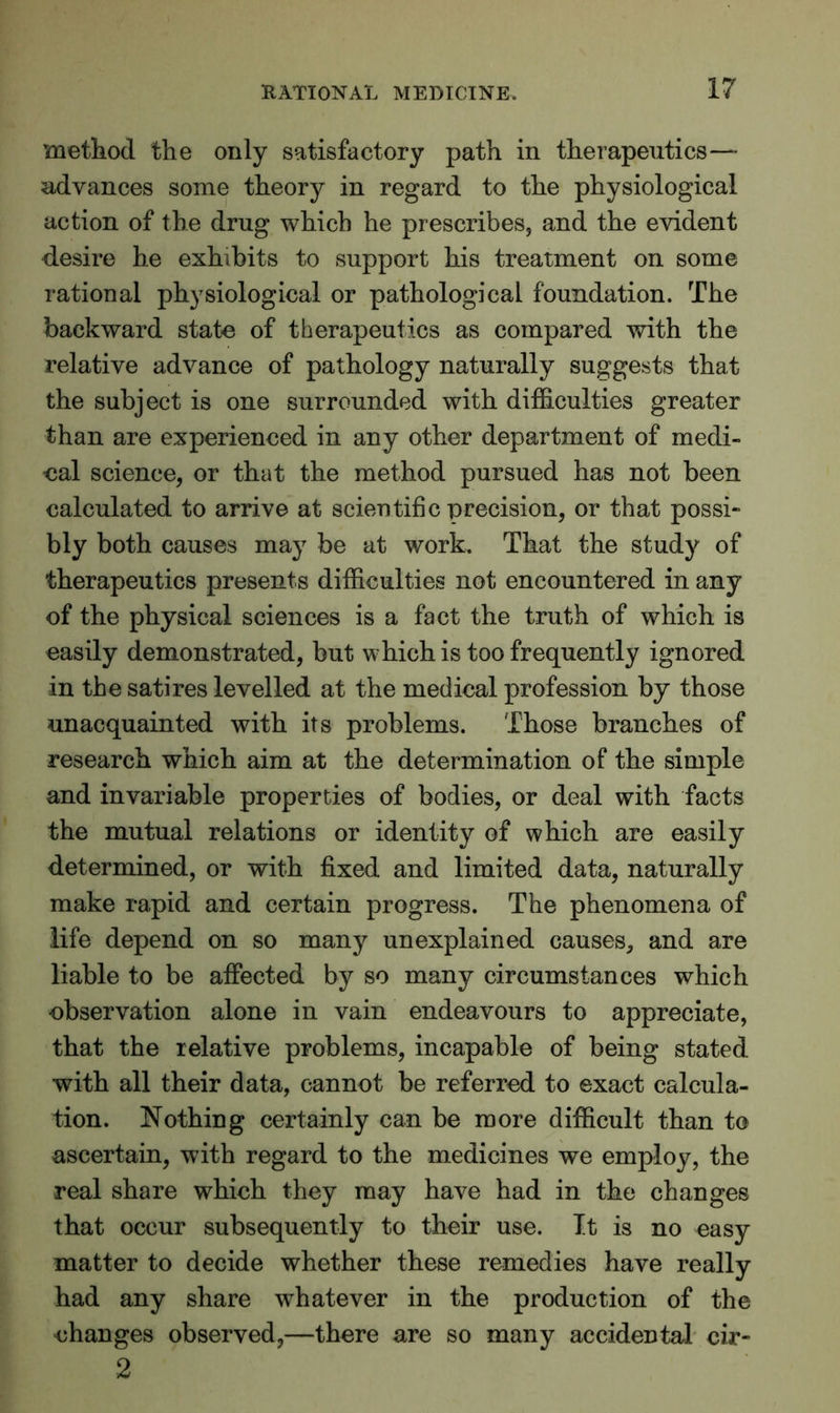 method the only satisfactory path in therapeutics—- advances some theory in regard to the physiological action of the drug which he prescribes, and the evident desire he exhibits to support his treatment on some rational physiological or pathological foundation. The backward state of therapeutics as compared with the relative advance of pathology naturally suggests that the subject is one surrounded with difficulties greater than are experienced in any other department of medi- cal science, or that the method pursued has not been calculated to arrive at scientific precision, or that possi- bly both causes may be at work. That the study of therapeutics presents difficulties not encountered in any of the physical sciences is a fact the truth of which is easily demonstrated, but which is too frequently ignored in the satires levelled at the medical profession by those unacquainted with its problems. Those branches of research which aim at the determination of the simple and invariable properties of bodies, or deal with facts the mutual relations or identity of which are easily determined, or with fixed and limited data, naturally make rapid and certain progress. The phenomena of life depend on so many unexplained causes, and are liable to be affected by so many circumstances which observation alone in vain endeavours to appreciate, that the relative problems, incapable of being stated with all their data, cannot be referred to exact calcula- tion. Nothing certainly can be more difficult than to ascertain, with regard to the medicines we employ, the real share which they may have had in the changes that occur subsequently to their use. It is no easy matter to decide whether these remedies have really had any share whatever in the production of the changes observed,—there are so many accidental cir- 2