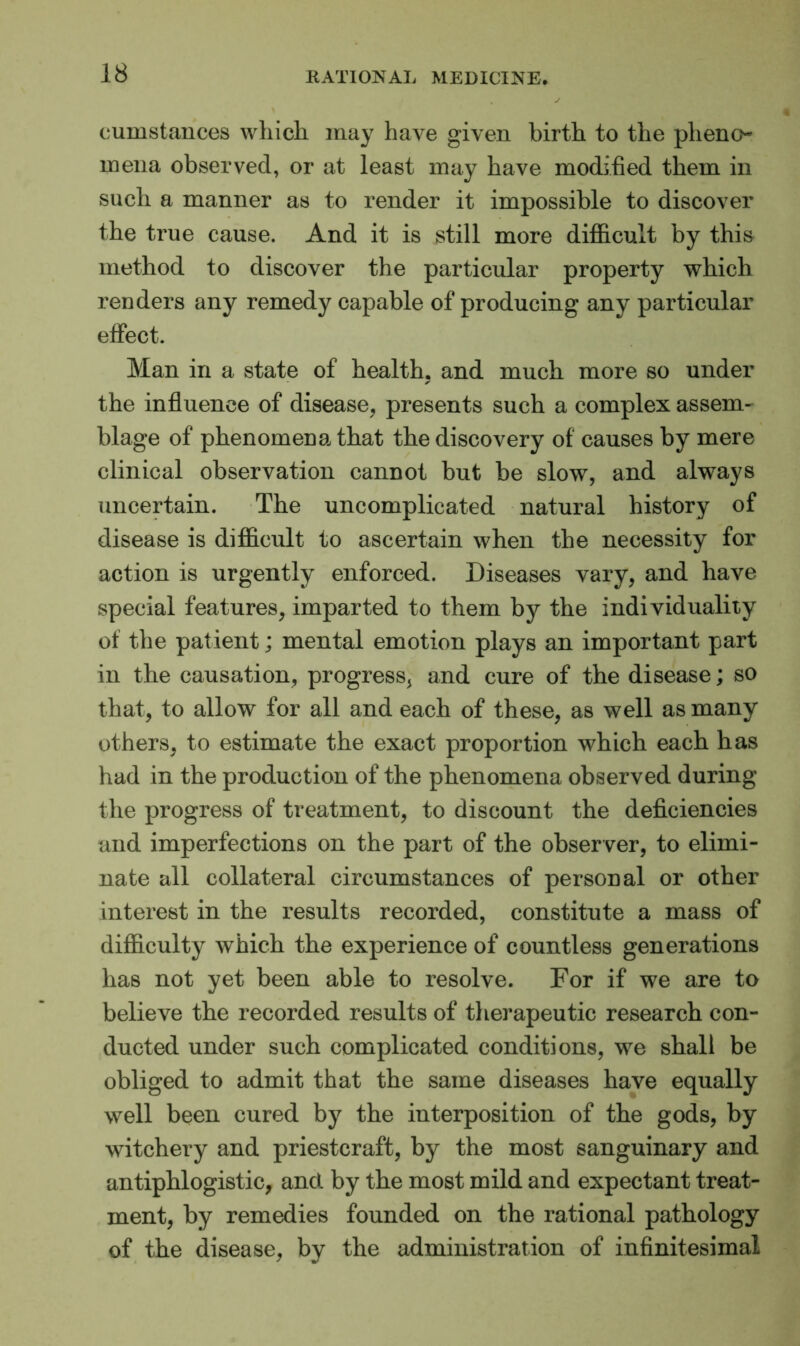 cumstances which may have given birth to the plieno- ineiia observed, or at least may have modified them in such a manner as to render it impossible to discover the true cause. And it is still more difficult by this method to discover the particular property which renders any remedy capable of producing any particular effect. Man in a state of health, and much more so under * ✓ the influence of disease, presents such a complex assem- blage of phenomena that the discovery of causes by mere clinical observation cannot but be slow, and always uncertain. The uncomplicated natural history of disease is difficult to ascertain when the necessity for action is urgently enforced. Diseases vary, and have special features, imparted to them by the individuality of the patient; mental emotion plays an important part in the causation, progress, and cure of the disease; so that, to allow for all and each of these, as well as many others, to estimate the exact proportion which each has had in the production of the phenomena observed during the progress of treatment, to discount the deficiencies and imperfections on the part of the observer, to elimi- nate all collateral circumstances of personal or other interest in the results recorded, constitute a mass of difficulty which the experience of countless generations has not yet been able to resolve. For if we are to believe the recorded results of therapeutic research con- ducted under such complicated conditions, we shall be obliged to admit that the same diseases have equally well been cured by the interposition of the gods, by witchery and priestcraft, by the most sanguinary and antiphlogistic, ancl by the most mild and expectant treat- ment, by remedies founded on the rational pathology of the disease, by the administration of infinitesimal