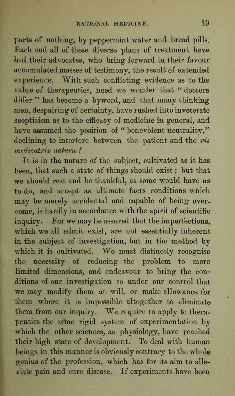 parts of nothing, by peppermint water and bread pills. Each and all of these diverse plans of treatment have had their advocates, who bring forward in their favour accumulated masses of testimony, the result of extended experience. With such conflicting evidence as to the value of therapeutics, need we wonder that “ doctors differ ” has become a byword, and that many thinking men, despairing of certainty, have rushed into inveterate scepticism as to the efficacy of medicine in general, and have assumed the position of “ benevolent neutrality,” declining to interfere between the patient and the ms medicatrix naturce ? It is in the nature of the subject, cultivated as it has been, that such a state of things should exist; but that we should rest and be thankful, as some would have us to do, and accept as ultimate facts conditions which may be merely accidental and capable of being over- come, is hardly in accordance with the spirit of scientific inquiry. For we may be assured that the imperfections, which we all admit exist, are not essentially inherent in the subject of investigation, but in the method by which it is cultivated. We must distinctly recognise the necessity of reducing the problem to more limited dimensions, and endeavour to bring the con- ditions of our investigation so under our control that we may modify them at will, or make allowance for them where it is impossible altogether to eliminate them from our inquiry. We require to apply to thera- peutics the satne rigid system of experimentation by which the other sciences, as physiology, have reached their high state of development. To deal with human beings in this manner is obviously contrary to the whole genius of the profession, which has for its aim to alle- viate pain and cure disease. If experiments have been