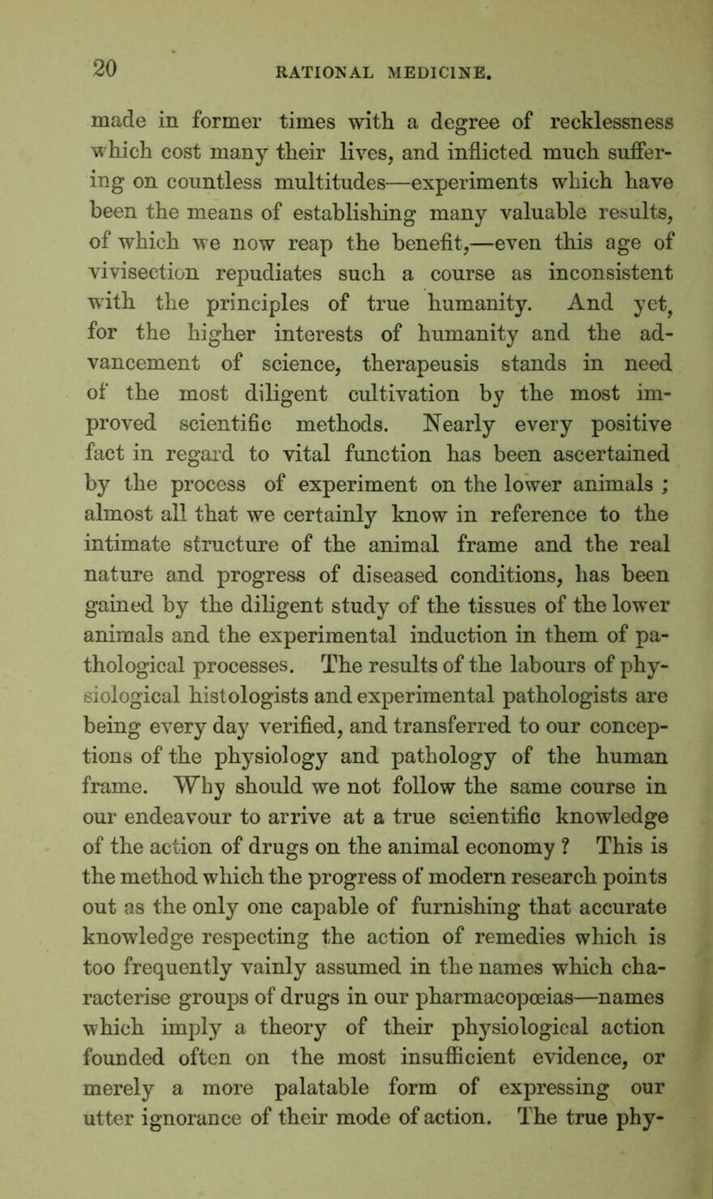 made in former times with a degree of recklessness which cost many their lives, and inflicted much suffer- ing on countless multitudes—experiments which have been the means of establishing many valuable results, of which we now reap the benefit,—even this age of vivisection repudiates such a course as inconsistent with the principles of true humanity. And yet? for the higher interests of humanity and the ad- vancement of science, therapeusis stands in need of the most diligent cultivation by the most im- proved scientific methods. Nearly every positive fact in regard to vital function has been ascertained by the process of experiment on the lower animals ; almost all that we certainly know in reference to the intimate structure of the animal frame and the real nature and progress of diseased conditions, has been gained by the diligent study of the tissues of the lower animals and the experimental induction in them of pa- thological processes. The results of the labours of phy- siological histologists and experimental pathologists are being every day verified, and transferred to our concep- tions of the physiology and pathology of the human frame. Why should we not follow the same course in our endeavour to arrive at a true scientific knowledge of the action of drugs on the animal economy ? This is the method which the progress of modern research points out as the only one capable of furnishing that accurate knowledge respecting the action of remedies which is too frequently vainly assumed in the names which cha- racterise groups of drugs in our pharmacopoeias—names which imply a theory of their physiological action founded often on the most insufficient evidence, or merely a more palatable form of expressing our utter ignorance of their mode of action. The true phy-