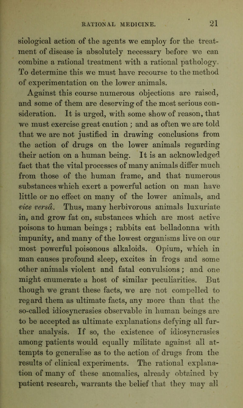 siological action of the agents we employ for the treat- ment of disease is absolutely necessary before we can combine a rational treatment with a rational pathology. To determine this we must have recourse to the method of experimentation on the lower animals. Against this course numerous objections are raised, and some of them are deserving of the most serious con- sideration. It is urged, with some show of reason, that we must exercise great caution ; and as often we are told that we are not justified in drawing conclusions from the action of drugs on the lower animals regarding their action on a human being. It is an acknowledged fact that the vital processes of many animals differ much from those of the human frame, and that numerous substances which exert a powerful action on man have little or no effect on many of the lower animals, and vice versa. Thus, many herbivorous animals luxuriate in, and grow fat on, substances which are most active poisons to human beings ; rabbits eat belladonna with impunity, and many of the lowest organisms live on our most powerful poisonous alkaloids. Opium, which in man causes profound sleep, excites in frogs and some other animals violent and fatal convulsions; and one might enumerate a host of similar peculiarities. But though we grant these facts, we are not compelled to regard them as ultimate facts, any more than that the so-called idiosyncrasies observable in human beings are to be accepted as ultimate explanations defying all fur- ther analysis. If so, the existence of idiosyncrasies among patients would equally militate against all at- tempts to generalise as to the action of drugs from the results of clinical experiments. The rational explana- tion of many of these anomalies, already obtained by patient research, warrants the belief that they may all