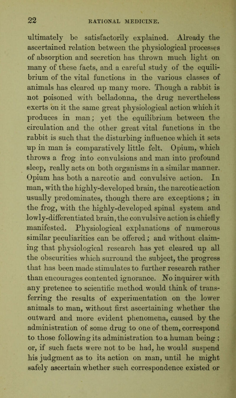 ultimately be satisfactorily explained. Already the ascertained relation between the physiological processes of absorption and secretion has thrown much light on many of these facts, and a careful study of the equili- brium of the vital functions in the various classes of animals has cleared up many more. Though a rabbit is not poisoned with belladonna, the drug nevertheless exerts on it the same great physiological action which it produces in man; yet the equilibrium between the circulation and the other great vital functions in the rabbit is such that the disturbing influence which it sets up in man is comparatively little felt. Opium, which throws a frog into convulsions and man into profound sleep, really acts on both organisms in a similar manner. Opium has both a narcotic and convulsive action. In man, with the highly-developed brain, the narcotic action usually predominates, though there are exceptions ; in the frog, with the highly-developed spinal system and lowly-differentiated brain, the convulsive action is chiefly manifested. Physiological explanations of numerous similar peculiarities can be offered; and without claim- ing that physiological research has yet cleared up all the obscurities which surround the subject, the progress that has been made stimulates to further research rather than encourages contented ignorance. No inquirer with any pretence to scientific method would think of trans- ferring the results of experimentation on the lower animals to man, without first ascertaining whether the outward and more evident phenomena, caused by the administration of some drug to one of them, correspond to those following its administration to a human being ; or, if such facts were not to be had, he would suspend his judgment as to its action on man, until he might safely ascertain whether such correspondence existed or