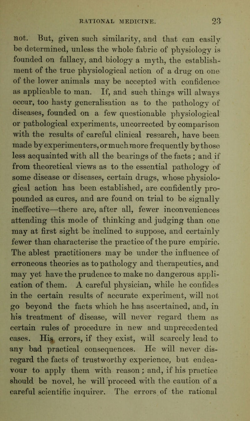 not. But, given such similarity, and that can easily be determined, unless the whole fabric of physiology is founded on fallacy, and biology a myth, the establish- ment of the true physiological action of a drug on one of the lower animals may be accepted with confidence as applicable to man. If, and such things will always occur, too hasty generalisation as to the pathology of diseases, founded on a few questionable physiological or pathological experiments, uncorrected by comparison with the results of careful clinical research, have been made by experimenters, ormuchmore frequently by those less acquainted with all the bearings of the facts ; and if from theoretical views as to the essential pathology of some disease or diseases, certain drugs, whose physiolo- gical action has been established, are confidently pro- pounded as cures, and are found on trial to be signally ineffective—there are, after all, fewer inconveniences attending this mode of thinking and judging than one may at first sight be inclined to suppose, and certainly fewer than characterise the practice of the pure empiric. The ablest practitioners may be under the influence of erroneous theories as to pathology and therapeutics, and may yet have the prudence to make no dangerous appli- cation of them. A careful physician, while he confides in the certain results of accurate experiment, will not go beyond the facts which he has ascertained, and, in his treatment of disease, will never regard them as certain rules of procedure in new and unprecedented cases. His errors, if they exist, will scarcely lead to any bad practical consequences. He will never dis- regard the facts of trustworthy experience, but endea- vour to apply them with reason; and, if his practice should be novel, he wdll proceed with the caution of a careful scientific inquirer. The errors of the rational