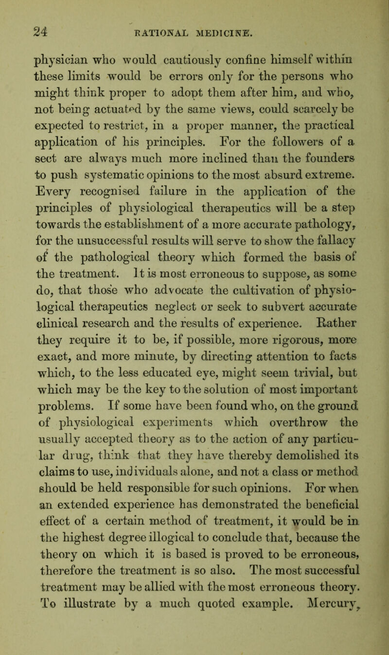 physician who would cautiously confine himself within these limits would be errors only for the persons who might think proper to adopt them after him, and who, not being actuated by the same views, could scarcely be expected to restrict, in a proper manner, the practical application of his principles. For the followers of a sect are always much more inclined than the founders to push systematic opinions to the most absurd extreme. Every recognised failure in the application of the principles of physiological therapeutics will be a step towards the establishment of a more accurate pathology, for the unsuccessful results will serve to show the fallacy of the pathological theory which formed the basis of the treatment. It is most erroneous to suppose, as some do, that those who advocate the cultivation of physio- logical therapeutics neglect or seek to subvert accurate clinical research and the results of experience. Rather they require it to be, if possible, more rigorous, more exact, and more minute, by directing attention to facts which, to the less educated eye, might seem trivial, but which may be the key to the solution of most important problems. If some have been found who, on the ground of physiological experiments which overthrow the usually accepted theory as to the action of any particu- lar drug, think that they have thereby demolished its claims to use, individuals alone, and not a class or method should be held responsible for such opinions. For when an extended experience has demonstrated the beneficial effect of a certain method of treatment, it would be in the highest degree illogical to conclude that, because the theory on which it is based is proved to be erroneous, therefore the treatment is so also. The most successful treatment may be allied with the most erroneous theory. To illustrate by a much quoted example. Mercuryy