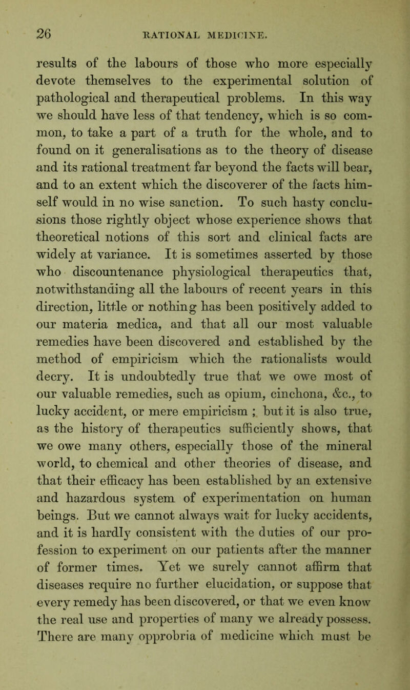 results of the labours of those who more especially devote themselves to the experimental solution of pathological and therapeutical problems. In this way we should have less of that tendency, which is so com- mon, to take a part of a truth for the whole, and to found on it generalisations as to the theory of disease and its rational treatment far beyond the facts will bear, and to an extent which the discoverer of the facts him- self would in no wise sanction. To such hasty conclu- sions those rightly object whose experience shows that theoretical notions of this sort and clinical facts are widely at variance. It is sometimes asserted by those who discountenance physiological therapeutics that, notwithstanding all the labours of recent years in this direction, little or nothing has been positively added to our materia medica, and that all our most valuable remedies have been discovered and established by the method of empiricism which the rationalists would decry. It is undoubtedly true that we owe most of our valuable remedies, such as opium, cinchona, &c., to lucky accident, or mere empiricism ; but it is also true, as the history of therapeutics sufficiently shows, that we owe many others, especially those of the mineral world, to chemical and other theories of disease, and that their efficacy has been established by an extensive and hazardous system of experimentation on human beings. But we cannot always wait for lucky accidents, and it is hardty consistent with the duties of our pro- fession to experiment on our patients after the manner of former times. Yet we surely cannot affirm that diseases require no further elucidation, or suppose that every remedy has been discovered, or that we even know the real use and properties of many we already possess. There are many opprobria of medicine which must be