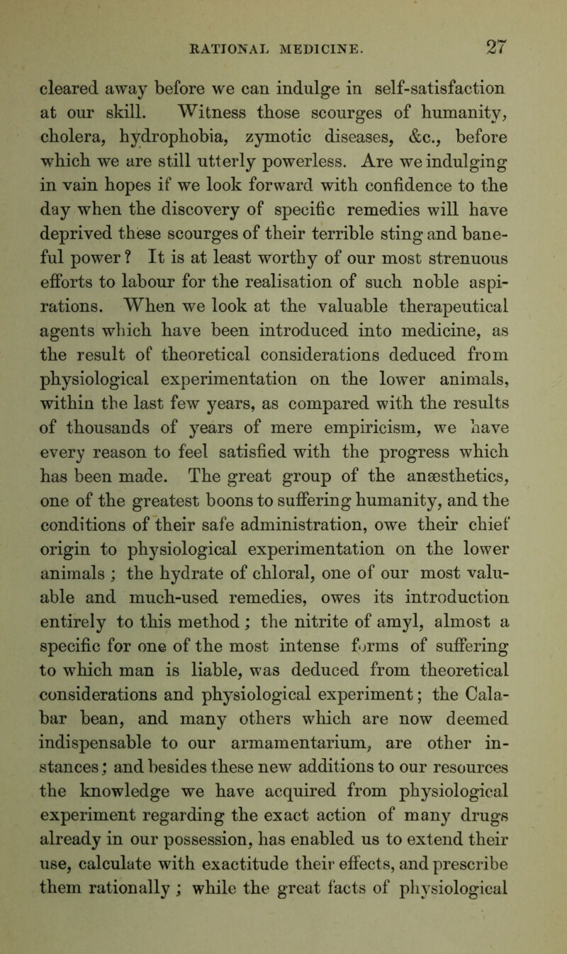cleared away before we can indulge in self-satisfaction at our skill. Witness those scourges of humanity, cholera, hydrophobia, zymotic diseases, &c., before which we are still utterly powerless. Are we indulging in vain hopes if we look forward with confidence to the day when the discovery of specific remedies will have deprived these scourges of their terrible sting and bane- ful power ? It is at least worthy of our most strenuous efforts to labour for the realisation of such noble aspi- rations. When we look at the valuable therapeutical agents which have been introduced into medicine, as the result of theoretical considerations deduced from physiological experimentation on the lower animals, within the last few years, as compared with the results of thousands of years of mere empiricism, we have every reason to feel satisfied with the progress which has been made. The great group of the anaesthetics, one of the greatest boons to suffering humanity, and the conditions of their safe administration, owe their chief origin to physiological experimentation on the lower animals ; the hydrate of chloral, one of our most valu- able and much-used remedies, owes its introduction entirely to this method ; the nitrite of amyl, almost a specific for one of the most intense forms of suffering to which man is liable, was deduced from theoretical considerations and physiological experiment; the Cala- bar bean, and many others which are now deemed indispensable to our armamentarium, are other in- stances; and besides these new additions to our resources the knowledge we have acquired from physiological experiment regarding the exact action of many drugs already in our possession, has enabled us to extend their use, calculate with exactitude their effects, and prescribe them rationally ; while the great facts of physiological