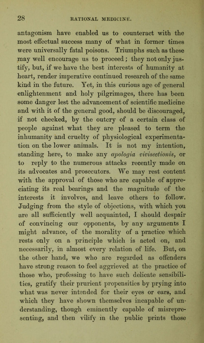 antagonism have enabled us to counteract with the most effectual success many of what in former times were universally fatal poisons. Triumphs such as these may well encourage us to proceed; they not only jus- tify, but, if we have the best interests of humanity at heart, render imperative continued research of the same kind in the future. Yet, in this curious age of general enlightenment and holy pilgrimages, there has been some danger lest the advancement of scientific medicine and with it of the general good, should be discouraged, if not checked, by the outcry of a certain class of people against what they are pleased to term the inhumanity and cruelty of physiological experimenta- tion on the lower animals. It is not my intention, standing here, to make any apologia vivisectionis, or to reply to the numerous attacks recently made on its advocates and prosecutors. We may rest content with the approval of those who are capable of appre- ciating its real bearings and the magnitude of the interests it involves, and leave others to follow. Judging from the style of objections, with which you are all sufficiently well acquainted, I should despair of convincing our opponents, by any arguments I might advance, of the morality of a practice which rests only on a principle which is acted on, and necessarily, in almost every relation of life. But, on the other hand, we who are regarded as offenders have strong reason to feel aggrieved at the practice of those who, professing to have such delicate sensibili- ties, gratify their prurient propensities by prying into what was never intended for their eyes or ears, and which they have shown themselves incapable of un- derstanding, though eminently capable of misrepre- senting, and then vilify in the public prints those