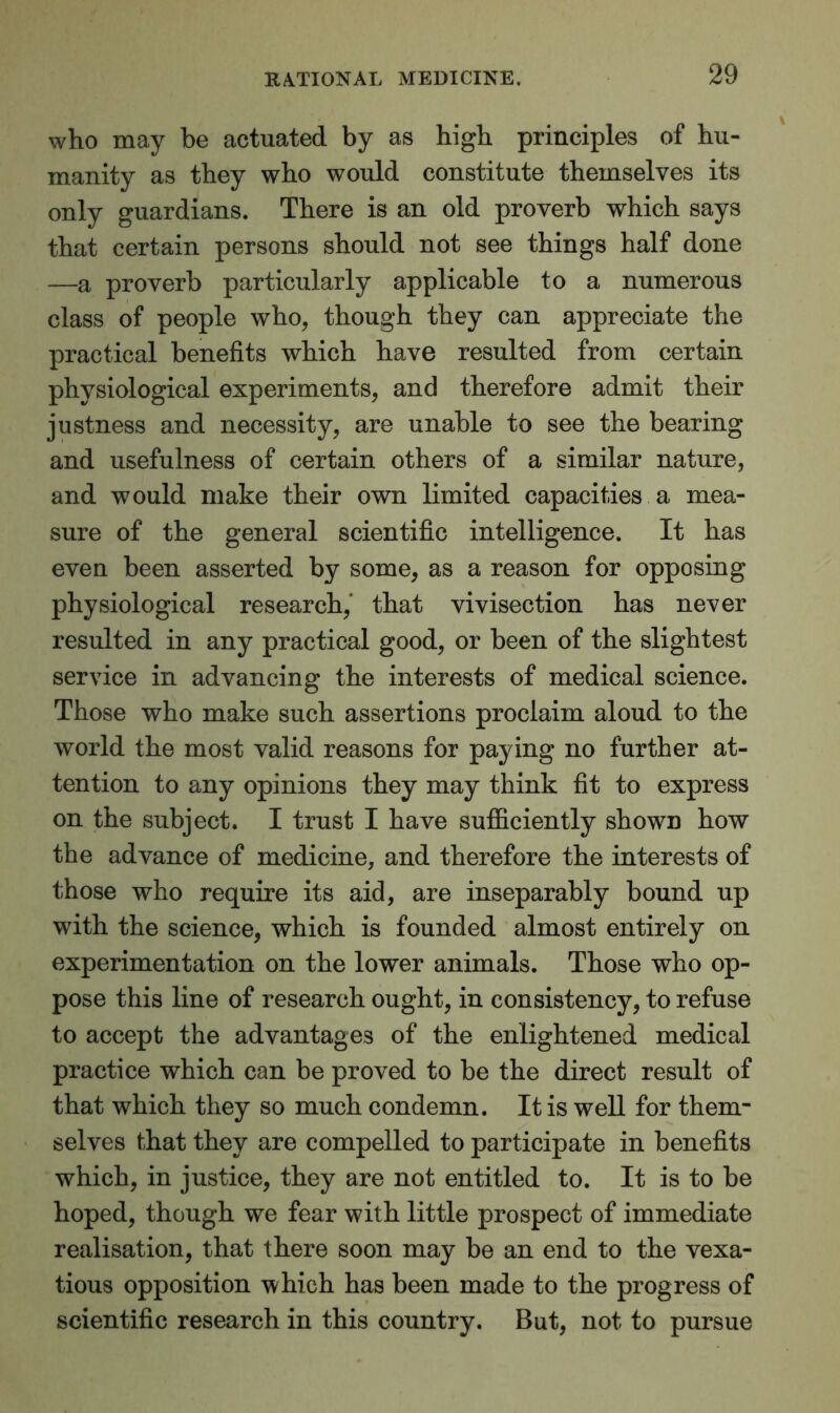 who may be actuated by as high principles of hu- manity as they who would constitute themselves its only guardians. There is an old proverb which says that certain persons should not see things half done —a proverb particularly applicable to a numerous class of people who, though they can appreciate the practical benefits which have resulted from certain physiological experiments, and therefore admit their justness and necessity, are unable to see the bearing and usefulness of certain others of a similar nature, and would make their own limited capacities a mea- sure of the general scientific intelligence. It has even been asserted by some, as a reason for opposing physiological research, that vivisection has never resulted in any practical good, or been of the slightest service in advancing the interests of medical science. Those who make such assertions proclaim aloud to the world the most valid reasons for paying no further at- tention to any opinions they may think fit to express on the subject. I trust I have sufficiently shown how the advance of medicine, and therefore the interests of those who require its aid, are inseparably bound up with the science, which is founded almost entirely on experimentation on the lower animals. Those who op- pose this line of research ought, in consistency, to refuse to accept the advantages of the enlightened medical practice which can be proved to be the direct result of that which they so much condemn. It is well for them- selves that they are compelled to participate in benefits which, in justice, they are not entitled to. It is to be hoped, though we fear with little prospect of immediate realisation, that there soon may be an end to the vexa- tious opposition which has been made to the progress of scientific research in this country. But, not to pursue