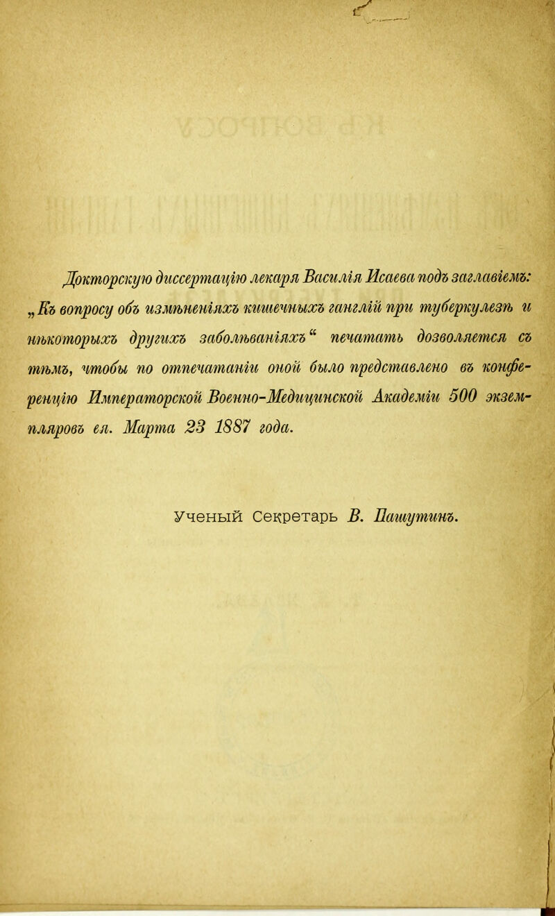 Докторскую дгіссертсщгю лекаря Василіл Исаева подъ заглавіемъ: „ Къ вопросу обь измѣненшхъ кгтечныхъ гашлгй при туберкулезѣ и тькоторихъ другихъ за^олѣванілхъ^^ печатать дозволяется съ тѣмъ, чтобы по отпечатанш оной было представлено въ коифе- ренцгю Императорской Военно-Медицинской Академги 500 экзем- пляровь ел. Марта 23 1887 года. Ученый Секретарь В. Пашутинъ.