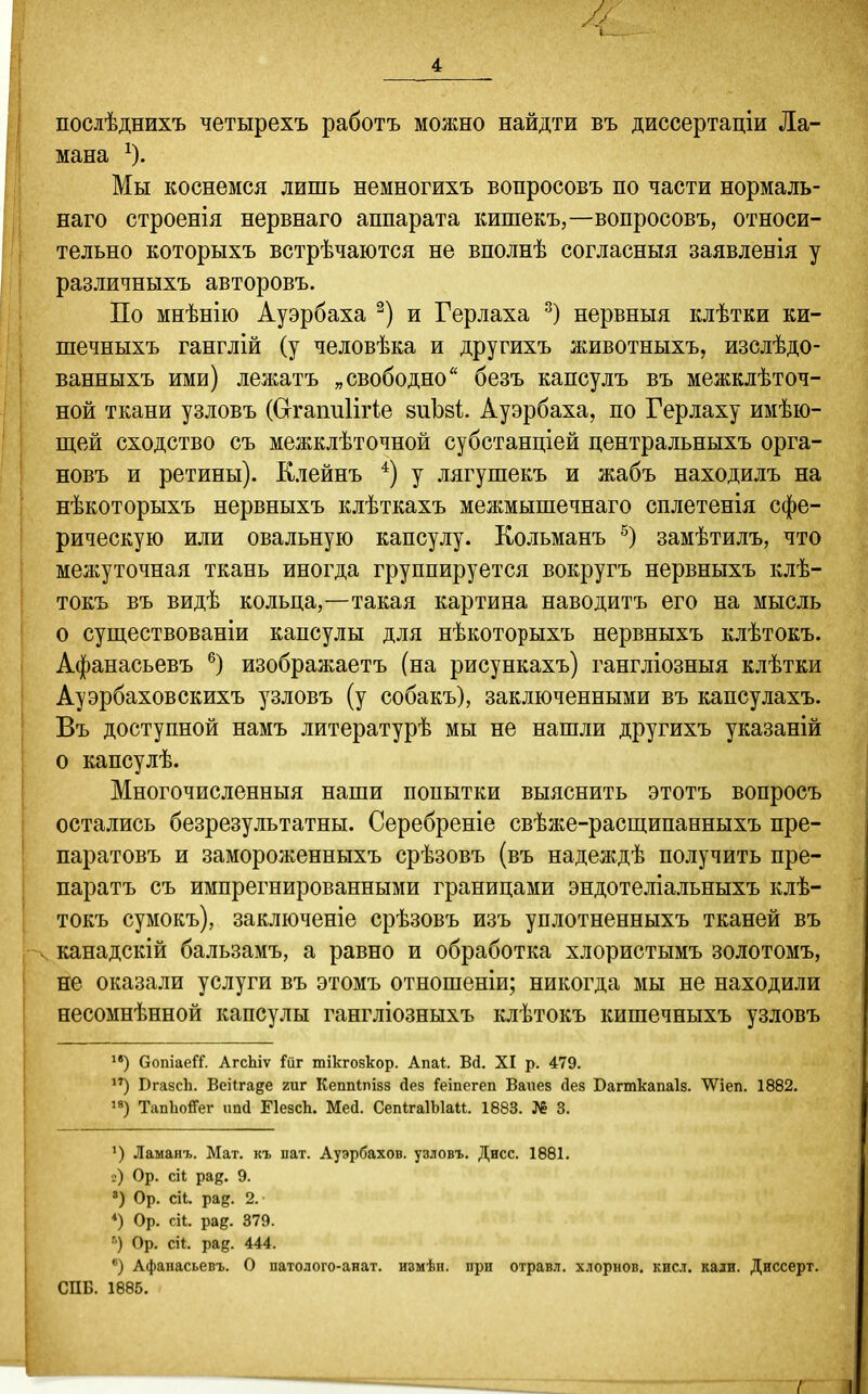 1 4 послѣднихъ четырехъ работъ можно найдти въ диссертаціи Ла- мана ^). Мы коснемся лишь немногихъ вопросовъ по части нормаль- наго строенія нервнаго аппарата кишекъ,—вопросовъ, относи- тельно которыхъ встрѣчаются не вполнѣ согласныя заявленія у различныхъ авторовъ. По мнѣнію Ауэрбаха и Герлаха нервныя клѣтки ки- шечныхъ ганглій (у человѣка и другихъ животныхъ, изслѣдо- ванныхъ ими) лежатъ „свободно безъ капсулъ въ межклѣточ- ной ткани узловъ (СггапиІііЧе зиЬзі. Ауэрбаха, по Герлаху имѣю- щей сходство съ межклѣточной субстанціей центральныхъ орга- новъ и ретины). Клейнъ *) у лягушекъ и жабъ находилъ на нѣкоторыхъ нервныхъ клѣткахъ межмышечнаго сплетенія сфе- рическую или овальную капсулу. Кольманъ замѣтилъ, что межуточная ткань иногда группируется вокругъ нервныхъ клѣ- токъ въ видѣ кольца,—такая картина наводитъ его на мысль о существованіи капсулы для нѣкоторыхъ нервныхъ клѣтокъ. Афанасьевъ ®) изображаетъ (на рисункахъ) гангліозныя клѣтки Ауэрбаховскихъ узловъ (у собакъ), заключенными въ капсулахъ. Въ доступной намъ литературѣ мы не нашли другихъ указаній о капсулѣ. Многочисленныя наши попытки выяснить этотъ вопросъ остались безрезультатны. Серебреніе свѣже-расщипанныхъ пре- паратовъ и замороженныхъ срѣзовъ (въ надеждѣ получить пре- паратъ съ импрегнированными границами эндотеліальныхъ клѣ- токъ сумокъ), заключеніе срѣзовъ изъ уплотненныхъ тканей въ канадскій бальзамъ, а равно и обработка хлористымъ золотомъ, не оказали услуги въ этомъ отношеніи; никогда мы не находили несомнѣнной капсулы гангліозныхъ клѣтокъ кишечныхъ узловъ СопіаеГГ. АгсЫѵ іГйг шікгозкор. Апаі. Вй. XI р. 479. ЮгазсЬ. Всіігайе гиг Кеппіпізз йез Геіпегеп Ваиез дез Багткапаіз. ^іеп. 1882. '8) ТапЬо&г ип(1 ГІезсЬ. Мей. СепІгаІЫаи. 1883. № 3. ') Ламанг. Мат. къ пат. Ауэрбахов. узловъ. Дисс. 1881. ;) Ор. сіі рад. 9. ') Ор. сіі. рад. 2.- *) Ор. сіі. рад. 379. Ор. СІ1. рад. 444. Афапасьевъ. О патолого-анат. ивмѣн. при отравл. хлорнов. кисл. кали. Диссерт. СПБ. 1885.