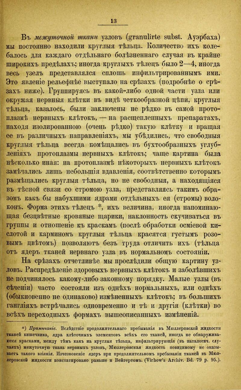 Въ межуточной ткани узловъ (§;гапи1ігіе зиЬзі Ауэрбаха) мы постоянно находили круглыя тѣльца. Количество ихъ коле- балось для каждаго отдѣльнаго болѣзненнаго случая въ крайне широкихъ предѣлахъ; иногда круглыхъ тѣлецъ было 2—4, иногда весь узелъ представлялся сплошь инфильтрированнымъ ими. Это явленіе рельефнѣе выступало на срѣзахъ (подробнѣе о срѣ- захъ ниже). Группируясь въ какой-либо одной части узла или окружая нервныя клѣтки въ видѣ четкообразной цѣпи, круглыя тѣльца, казалось, были заключены не рѣдко въ самой прото- плазмѣ нервныхъ клѣтокъ, — на расщепленныхъ препаратахъ, находя изолированною (очень рѣдко) такую клѣтку и вращая ее въ различныхъ направленіяхъ, мы убѣдились, что свободныя круглыя тѣльца всегда помѣщались въ бухтообразныхъ углуб- леніяхъ протоплазмы нервныхъ клѣтокъ; чаще картина была нѣсколько иная: на протоплазмѣ нѣкоторыхъ нервныхъ клѣтокъ замѣчались лишь нѳбольшія вдавленія, соотвѣтственно которымъ размѣщались круглыя тѣльпа, но не свободныя, а находящіяся въ тѣсной связи со стремою узла, представляясь такимъ обра- зомъ какъ бы набухшими ядрами отдѣльныхъ ея (стромы) воло- Еонъ. Форма этихъ тѣлецъ ихъ величина, иногда напоминаю- щая безцвѣтные кровяные шарики, наклонность скучиваться въ группы и отношеніе къ краскамъ (послѣ обработки осміевой ки- слотой и карминомъ круглыя тѣльца красятся густымъ розо- Бымъ цвѣтомъ) позволяютъ безъ труда отличить ихъ (тѣльца отъ ядеръ тканей нервнаго узла въ нормальномъ состояніи. На срѣзахъ отчетливѣе мы прослѣдили общую картину уз- ловъ. Распредѣленіе здоровыхъ нервныхъ клѣтокъ и заболѣвшихъ не подчинялось какому-либо законному порядку. Малые узлы (въ сѣченіи) часто состояли изъ однѣхъ нормальныхъ, или однѣхъ (обыкновенно не одинаково) измѣненныхъ клѣтокъ; въ большихъ гангліяхъ встрѣчались одновременно и тѣ и другія (клѣтки) во всѣхъ переходныхъ формахъ вышеолисанныхъ измѣненій. *) Лримѣчаніе. Вслѣдствіе продолжительнаго пребыванія въ Мюллеровской жидкости тканей кишечБика, ядра клѣточныхъ элементовъ всѣхъ его тканей, иногда не обнаружива- ются красками, между тѣмъ какъ на круглыя тѣльца, инфильтрирующія (въ паталогич. сіу- чаяхъ) межуточную ткань нервныхъ узловъ, Мюллеровская жидкость повидимому не оказы- ваетъ такого вліянія. Изчезновеніе ядеръ при продолжительномъ пребываніи тканей въ Мюл- леровской жидкости констатировано раньше и Вейгертомъ. (ѴігЬоѵ'8 АгсЬіѵ. Ві. 79 р. 95.).