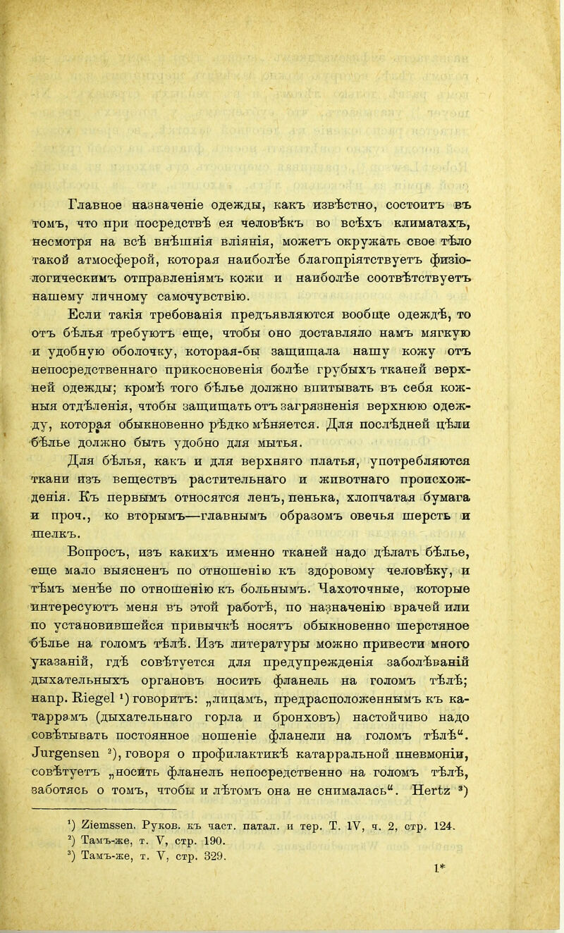 Главное назначѳніе одежды, какъ извѣстно, состоитъ въ томъ, что при посредствѣ ея чѳловѣкъ во всѣхъ климатахъ, несмотря на всѣ внѣшнія вліянія, можетъ окружать свое тѣло такой атмосферой, которая наиболѣе благопріятствуетъ физіо- логическимъ отправленіямъ кожи и наиболѣѳ соотвѣтствуетъ нашему личному самочувствію. Если такія требованія предъявляются вообще одеждѣ, то отъ бѣлья требуютъ еще, чтобы оно доставляло намъ мягкую и удобную оболочку, которая-бы защищала нашу кожу отъ непосредственнаго прикосновенія болѣе грубыхъ тканей верх- ней одежды; кромѣ того бѣлье должно впитывать въ себя кож- ныя отдѣленія, чтобы защищать отъ загрязненія верхнюю одеж- ду, которая обыкновенно рѣдко меняется. Для последней цѣли 'бѣльѳ должно быть удобно для мытья. Для бѣлья, какъ и для верхняго платья, употребляются ткани изъ веществъ растительнаго и жпвотнаго происхож- дѳнія. Къ первымъ относятся ленъ, пенька, хлопчатая бумага и проч., ко вторымъ—главнымъ образомъ овечья шерсть и шелкъ. Вопросъ, изъ какихъ именно тканей надо дѣлать бѣлье, еще мало выясненъ по отношенію къ здоровому человѣку, и тѣмъ менѣе по отношѳнію къ больнымъ. Чахоточные, которые йнтересуютъ меня въ этой работѣ, по назначенію врачей или по установившейся привычкѣ носятъ обыкновенно шерстяное 'бѣлье на голомъ тѣлѣ. Изъ литературы можно привести много указаній, гдѣ совѣтуется для прѳдупреждѳнія заболѣваній дыхательныхъ органовъ носить фланель на голомъ тѣлѣ; напр. Ше§е1 говоритъ: „лицамъ, предрасположеннымъ къ ка- таррамъ (дыхательнаго горла и бронховъ) настойчиво надо совѣтывать постоянное ношеніе фланели на голомъ тѣлѣ. Тпг^епзеп ^), говоря о профилактикѣ катарральной пневмоніи, совѣтуетъ „носить фланель непосредственно на голомъ тѣлѣ, заботясь о томъ, чтобы и лѣтомъ она не снималась. Негѣг ') ') йіешззеп. Руков. къ част, патал. и тер. Т. IV, ч. 2, стр. 124. Тамъ-же, т. V, стр. 190. Тамъ-же, т. V, стр. 329. I*