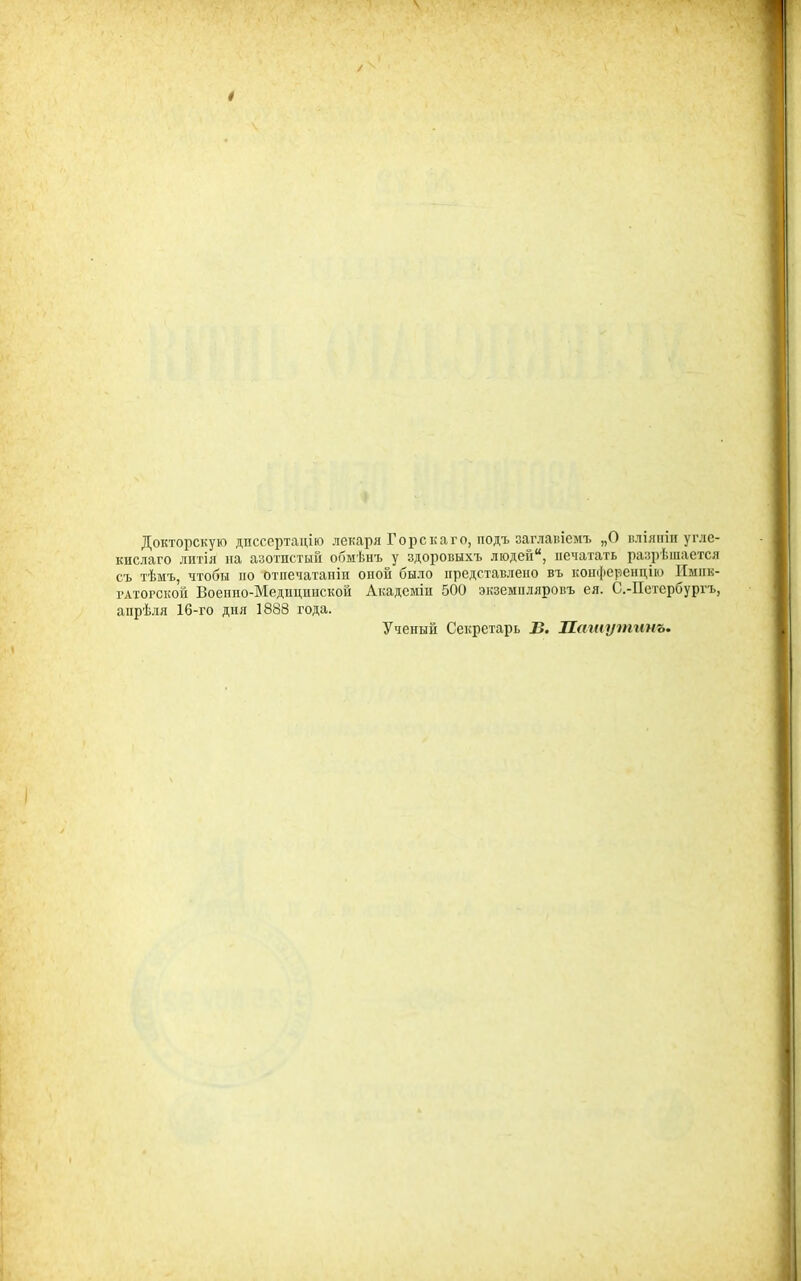 Докторскую дпссертацію лекаря Горскаго, подъ заглавіемъ „О вліяіііи угле- кислаго литія па азотистый обмѣнъ у здоровыхъ люден, печатать разрѣшается съ тѣмъ, чтобы по отпечатапіи опой было представлено въ коп(|іеренцію Пмпк- гАтогской Воепно-Медиципской Академіп 500 экземпляровъ ея. С.-Петербургъ, апрѣля 16-го дня 1888 года. Ученый Секретарь В. Птиутинъ.