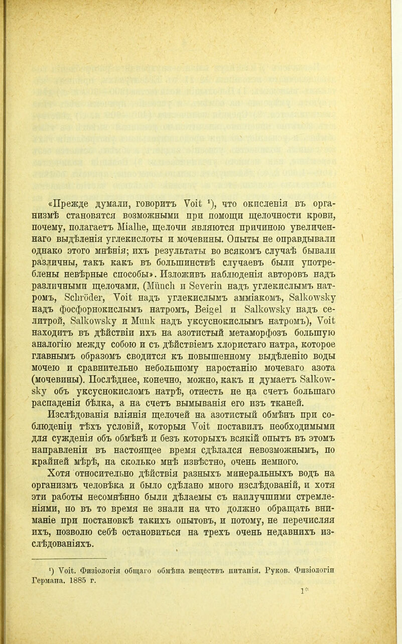 «Прежде думали, говорить Ѵоіі что окисленія въ орга- низмѣ становятся возможными при помощи щелочности крови, почему, полагаетъ МіаПіе, щелочи являются причиною увеличен- наго выдѣленія углекислоты и мочевины. Опыты не оправдывали однако этого мнѣнія; ихъ результаты во всякомъ случаѣ бывали различны, такъ какъ въ большинствѣ случаевъ были употре- блены невѣрные способы». Изложивъ наблюденія авторовъ надъ различными щелочами, (Мііисіі и Зеѵегіп надъ углекислымъ нат- ромъ, 8сЬго(іег, Ѵоіі надъ углекислымъ амміакомъ, 8а1коѵѵ8ку надъ фосфорнокислымъ натромъ, Веі§е1 и Яаікотѵзку надъ се- литрой, 8а1ко\ѵ8ку и Мшік надъ уксуснокислымъ натромъ), Ѵоіѣ находить въ дѣйствіи ихъ на азотистый метаморфозъ большую аналогію между собою и съ дѣйствіемъ хлористаго натра, которое главнымъ образомъ сводится къ повышенному выдѣленію воды мочею и сравнительно небольшому наростанію мочеваго азота (мочевины). Послѣднее, конечно, можно, какъ и думаетъ 8а1ко\ѵ- 8ку объ уксуснокисломъ натрѣ, отнесть не на счетъ большаго распаденія бѣлка, а на счетъ вымыванія его изъ тканей. Изслѣдованія вліянія щелочей на азотистый обмѣнъ при со- блюденіи тѣхъ условій, который Ѵоіі; поставилъ необходимыми для сужденія объ обмѣнѣ и безъ которыхъ всякій опытъ въ этомъ направленіи въ настоящее время сдѣлался невозможнымъ, по крайней мѣрѣ, на сколько мнѣ извѣстно, очень немного. Хотя относительно дѣйствія разныхъ минеральныхъ водъ на организмъ человѣка и было сдѣлано много изслѣдованій, и хотя эти работы несомнѣнно были дѣлаемы съ наилучшими стремле- ніями, но въ то время не знали на что должно обращать вни- маніе при постановкѣ такихъ опытовъ, и потому, не перечисляя ихъ, позволю себѣ остановиться на трехъ очень недавнихъ из- слѣдованіяхъ. Ѵоіѣ. Физіологія общаго обмѣна веществъ питанія, Руков. Физіологіи Германа. 1885 г. 1-