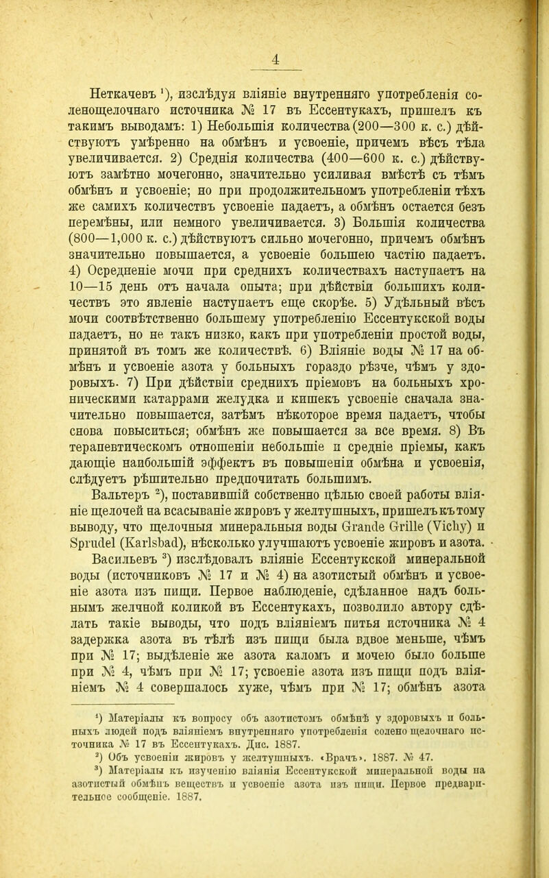 Неткачевъ изслѣдуя вліяніе внутренняго у потреб ленія со- ленощелочнаго источника № 17 въ Ессентукахъ, пришелъ къ такимъ выводамъ: 1) Небольшія количества (200—300 к. с.) дѣй- ствуютъ умѣренно на обмѣнъ и усвоеніе, причемъ вѣсъ тѣла увеличивается. 2) Среднія количества (400—600 к. с.) дѣйству- іотъ замѣтно мочегонно, значительно усиливая вмѣстѣ съ тѣмъ обмѣнъ и усвоеніе; но при продолжительномъ употребленіи тѣхъ же самихъ количествъ усвоеніе падаетъ, а обмѣнъ остается безъ перемѣны, или немного увеличивается. 3) Большія количества (800—1,000 к. с.) дѣйствуютъ сильно мочегонно, причемъ обмѣнъ значительно повышается, а усвоеніе большею частію падаетъ. 4) Осредненіе мочи при среднихъ количествахъ наступаетъ на 10—15 день отъ начала опыта; при дѣйствіи большихъ коли- чествъ это явленіѳ наступаетъ еш;е скорѣе. 5) Удѣльный вѣсъ мочи соотвѣтственно большему употребленію Ессентукской воды падаетъ, но не такъ низко, какъ при употребленіи простой воды, принятой въ томъ же количествѣ. 6) Вліяніе воды № 17 на об- мѣнъ и усвоеніе азота у больныхъ гораздо рѣзче, чѣмъ у здо- ровыхъ. 7) При дѣйствіи среднихъ пріемовъ на больныхъ хро- ническими катаррами желудка и кишекъ усвоеніе сначала зна- чительно повышается, затѣмъ нѣкоторое время падаетъ, чтобы снова повыситься; обмѣнъ же повышается за все время. 8) Въ терапевтическомъ отношеніи небольшіе и средніе пріемы, какъ даюш,іе наибольшій эффектъ въ повышеніи обмѣна и усвоенія, слѣдуетъ рѣшительно предпочитать большимъ. Вальтеръ ^), поставившій собственно цѣлью своей работы влія- ніе щ;елочей на всасываніе жировъ у желтушныхъ, пришелъ къ тому выводу, что щелочныя минеральныя воды (тгапсіе СггШе (Ѵісііу) и 8рпк1е1 (КагІвЬай), нѣсколько улучшаютъ усвоеніе жировъ и азота. Васильевъ изслѣдовалъ вліяніе Ессентукской минеральной воды (источниковъ № 17 и № 4) на азотистый обмѣнъ и усвое- ніе азота изъ пиш;и. Первое наблюденіе, сдѣланное надъ боль- нымъ желчной коликой въ Ессентукахъ, позволило автору сдѣ- лать такіе выводы, что подъ вліяніемъ питья источника № 4 задержка азота въ тѣлѣ изъ пища была вдвое меньше, чѣмъ при № 17; выдѣленіе же азота каломъ и мочею было больше при Л'» 4, чѣмъ при Л*» 17; усвоеніе азота изъ пищи подъ влія- ніемъ № 4 совершалось хуже, чѣмъ при № 17; обмѣнъ азота ') Матеріалы къ вопросу объ азотистомъ обмѣпѣ у здоровыхъ п боль- пыхъ людей подъ вліяніемъ внутреппяго употребленія солено щелочнаго ис- точника Л° 17 въ Ессентукахъ. Дне. 1887. Объ усвоеніи лсировъ у желтушпыхъ. «Врачъ». 1887. Лі 47. Ыатеріалы къ изучеыію вліянія Ессентукской минеральной воды на азотистый обмѣнь веществъ а усвоепіе азота изъ ппіци. Первое предвари- тельное сообщеніе. 1887.