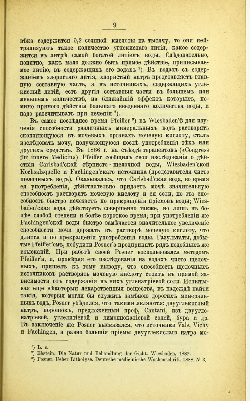 вѣка содержится 0,2 соляной кислоты на тысячу, то они ней- трализуютъ такое количество углекислаго литія, какое содер- жится въ литрѣ самой богатой литіемъ воды. Слѣдовательно, понятно, какъ мало должно быть прямое дѣйствіе, приписывае- мое литію, въ содержащихъ его водахъ ^). Въ водахъ съ содер- жаніемъ хлористаго литія, хлористый натръ представляетъ глав- ную составную часть, а въ источникахъ, содержащихъ угле- кислый литій, есть другія составныя части въ большемъ или меньшемъ количествѣ, на ближайшій эффектъ которыхъ, по- мимо прямого дѣйствія большаго введеннаго количества воды, и надо разсчитывать при леченіи ^). Въ самое послѣднее время РіеійГег въ \Ѵіе8Ьа(іеп'ѣ для изу- ченія способности различныхъ минеральныхъ водъ растворять скопляющуюся въ мочевыхъ органахъ мочевую кислоту, сталъ изслѣдовать мочу, получающуюся послѣ употребленія тѣхъ или другихъ средствъ. Въ 1886 г. на съѣздѣ терапевтовъ («Соп§те88 Шг іппеге Мейісіп») Р^еійег сообщилъ свои изслѣдованія о дѣй- ствіи СагЬЪай'ской сѣрнисто - щелочной воды, ЛѴіе8Ьа(іеп'ской Кос1і8аІ2дие11е и ЕасЬш^еп'скаго источника (представителя чисто щелочныхъ водъ). Оказывалось, что СагІ8Ъа^'ская вода, во время ея употребленія, дѣйствительно придаетъ мочѣ значительную способность растворять мочевую кислоту и ея соли, но эта спо- собность быстро исчезаетъ по прекращеніи пріемовъ воды; ЛѴіе8- Ъайеп'ская вода дѣйствуетъ совершенно также, но лишь въ бо- лѣе слабой степени и болѣе короткое время; при употребленіи же ЕасЫп§еп'ской воды быстро замѣчается значительное увеличеніе способности мочи держать въ растворѣ мочевую кислоту, что длится и по прекращеніи употребленія воды. Разультаты, добы- тые Р^еі1!'ег'омъ, побудили Розпег'а предпринять рядъ подобныхъ же изысканій. При работѣ своей Ро8пег воспользовался методомъ Р^еіііег'а, и, провѣряя его изслѣдованія на водахъ чисто щелоч- ныхъ, пришелъ къ тому выводу, что способность щелочныхъ источниковъ растворять мочевую кислоту стоитъ въ прямой за- висимости отъ содержанія въ нихъ угленатріевой соли. Испыты- вая еще нѣкоторыя лекарственныя вещества, въ надеждѣ найти такія, который могли бы служить замѣною дорогихъ минераль- ныхъ водъ, Ро8пег убѣдился, что такими являются: двууглекислый натръ, порошокъ, предложенный проф, Сапѣапі, изъ двуугле- натріевой, углелитіевой и лимоннокаліевой солей, бура и др. Въ заключеніе же Розпег высказался, что источники Ѵаіз, Ѵісііу и ГасЬіпё-еп, а равно большія пріемы двууглекислаго натра мо- 0 ь. с. ЕЬзіеіп. Віе Nа1ш• ппсі ВеЬаікПип^ сіег Оіскі. \Ѵіе8ЬасІеп. 1882. Розпег. ПеЬег ЬіШоІуве. ВеігквсЬе шесіісіпівсііе ѴѴосЬепзсІігіЛ. 1888. Л^е 3.