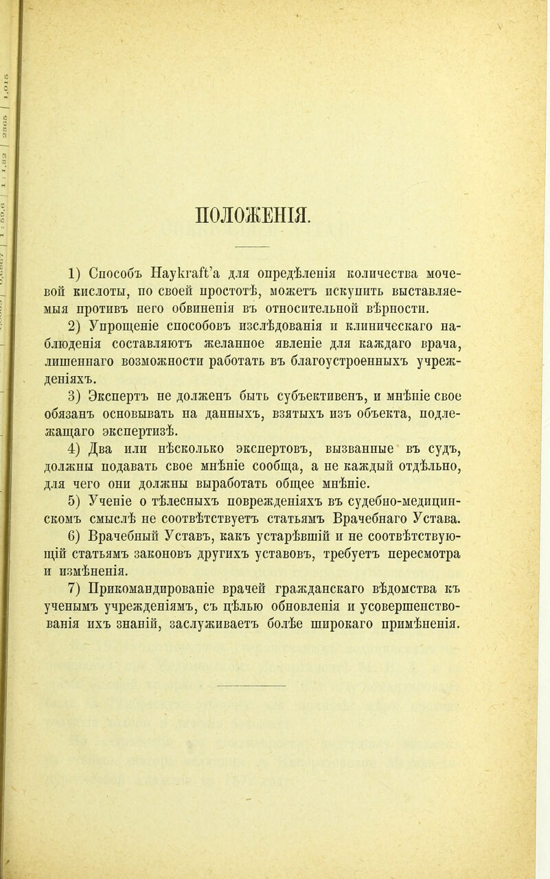 ПОІОЖЕНШ. 1) Способъ НаукгаЙ'а для опредѣленія количества моче- вой кислоты, по своей иростотѣ, ыожетъ искупить выставляе- мыя противъ него обвинепія въ относительной вѣрности. 2) Упрощеніе способовъ изслѣдованія и клиническаго на- бліоденія составляютъ желанное явленіе для каждаго врача, лишеннаго возможности работать въ благоустроенныхъ учреж- деніяхъ, 3) Экспертъ не долженъ быть субъективенъ, и мнѣніе свое обязанъ основывать на данныхъ, взятыхъ изъ объекта, подле- жащаго экспертизѣ. 4) Два или нѣсколько экспертовъ, вызванные въ судъ, должны подавать свое мнѣніе сообща, а не каждый отдѣльно, для чего они должны выработать общее мнѣніе. 5) Ученіе о тѣлесныхъ поврежденіяхъ въ судебно-медицин- скомъ смыслѣ не соотвѣтствуетъ статьямъ Врачебнаго Устава. 6) Врачебный Уставъ, какъ устарѣвшій и не соотвѣтствую- щій статьямъ законовъ другихъ уставовъ, требуетъ пересмотра и измѣненія. 7) Прикомандированіе врачей гражданскаго вѣдомства къ учепымъ учрежденіямъ, съ цѣлью обновленія и усовершенство- ванія ихъ знаній, заслуживаетъ болѣе широкаго примѣненія.