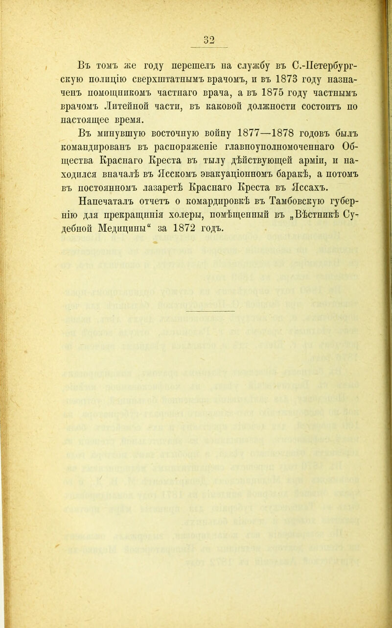 В'ь 'гомъ же году перешелъ на службу въ С.-Петербург- скую полицііо сверхштатнымъ врачомъ, и въ 1873 году назна- ченъ помощникомъ частнаго врача, а въ 1875 году частнымъ врачомъ Литейной части, въ каковой должности состоитъ по настоящее время. Въ минувшую восточную войну 1877—1878 годовъ былъ командированъ въ расноряженіе главноуполномоченнаго Об- щества Краснаго Креста въ тылу дѣйствующей арміи, и на- ходился вначалѣ въ Ясскомъ эвакуаціонномъ баракѣ, а потомъ въ постоянномъ лазаретѣ Краснаго Креста въ Яссахъ. Нанечаталъ отчетъ о комардировкѣ въ Тамбовскую губер- нію для прекращннія холеры, помѣщенный въ „Вѣстникѣ Су- дебной Медицины за 1872 годъ.