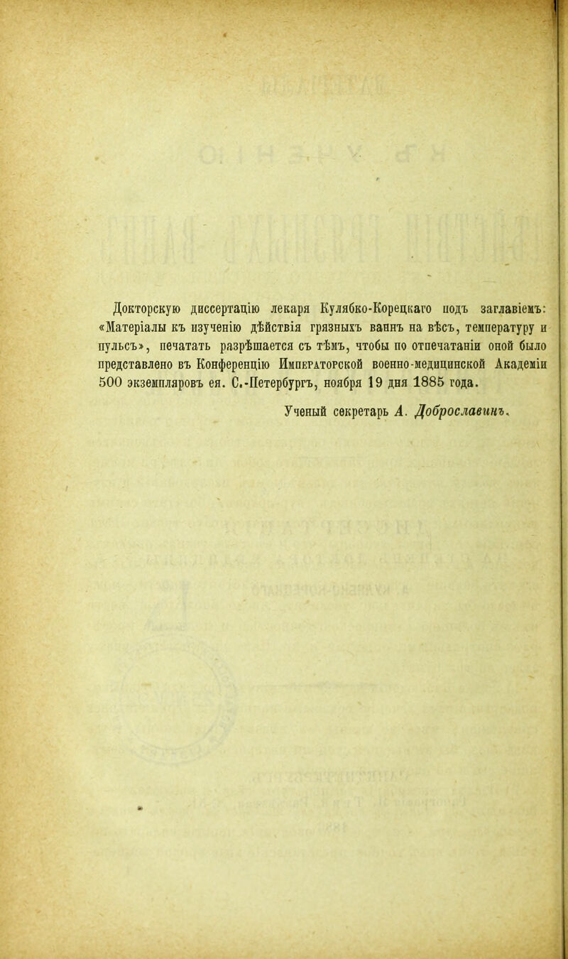 Докторскую диссертацію лекаря Кулябко-Корецкаго подъ заглавіемъ: «Матеріалы къ изученію дѣйствія грязныхъ ваннъ на вѣсъ, температуру и пульсъ», печатать разрѣшается съ тѣмъ, чтобы по отпечатаніи оной было представлено въ Конференцію Императорской военно-медицинской Академіи 500 экземпляровъ ея. С.-Петербургъ, ноября 19 дня 1885 года. Ученый секретарь А. Доброславинъ.