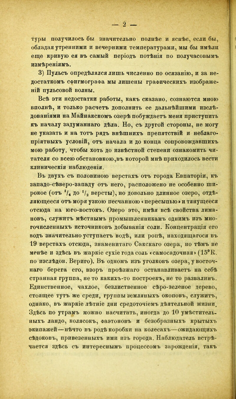 туры получилось бы значительно полнѣе и яснѣе, если бы, обладая утренними и вечерними температурами, мы бы имѣли еще кривую ея въ самый періодъ потѣнія по получасовымъ измѣреніямъ. 3) Пульсъ опредѣлялся лишь численно по осязанію, и за не- достаткомъ СФИгмограФа мы лишены граФическихъ изображе- ній пульсовой волны. Всѣ эти недостатки работы, какъ сказано, сознаются мною вполнѣ, и только расчетъ дополнить ее дальнѣйшими изслѣ- дованіями на Майнакскомъ озерѣ побуждаетъ меня приступить къ началу задуманнаго дѣла. Но, съ другой стороны, не могу не указать и на тотъ рядъ внѣшнихъ препятствій и неблаго- пріятныхъ условій, отъ начала и до конца сопровождавшихъ мою работу, чтобы хоть до извѣстной степени ознакомить чи- тателя со всею обстановкою,въ которой мнѣ приходилось вести клиническія наблюденія, Въ двухъ съ половиною верстахъ отъ города Евпаторіи, къ западо-сѣверо-западу отъ него, расположено не особенно ши- рокое (отъ Ѵ4 ДО Ѵг версты), но довольно длинное озеро, отдѣ- ляюш,ееся отъморяузкою песчанною «пересыпью»итянупі;ееся отсюда на юго-востокъ. Озеро это, имѣя всѣ свойства лима- новъ, служитъ мѣстнымъ промышленникамъ однимъ изъ мно- гочисленныхъ источниковъ добыванія соли. Концентрація его водъ значительно уступаетъ водѣ, или ропѣ, находящагося въ 19 верстахъ отсюда, знаменитаго Сакскаго озера, но тѣмъ не менѣе и здѣсь въ жаркіе сухіе года соль «самосадочная» (15°К. по изсдѣдов. Вериго). Въ одномъ изъ уголковъ озера, у восточ- наго берега его, взоръ проѣзжаго останавливаетъ на себѣ странная группа, не то какихъ-то построекъ, не то развалинъ. Единственное, чахлое, безлиственное сѣро-зеленое дерево, стоящее тутъ же среди, группы земляныхъ окоповъ, служитъ, однако, въ жаркіе лѣтніе дни средоточіемъ дѣятельной жизни. Здѣсь по утрамъ можно насчитать, иногда до 10 умѣститель- ныхъ ландо, колясокъ, Фаэтоновъ и безобразныхъ крытыхъ экипажей—нѣчто въ родѣ коробки на колесахъ—ожидающихъ сѣдоковъ, привезенныхъ ими изъ города. Наблюдатель встрѣ- чается здѣсь съ интереснымъ процессомъ зарожденія, такъ