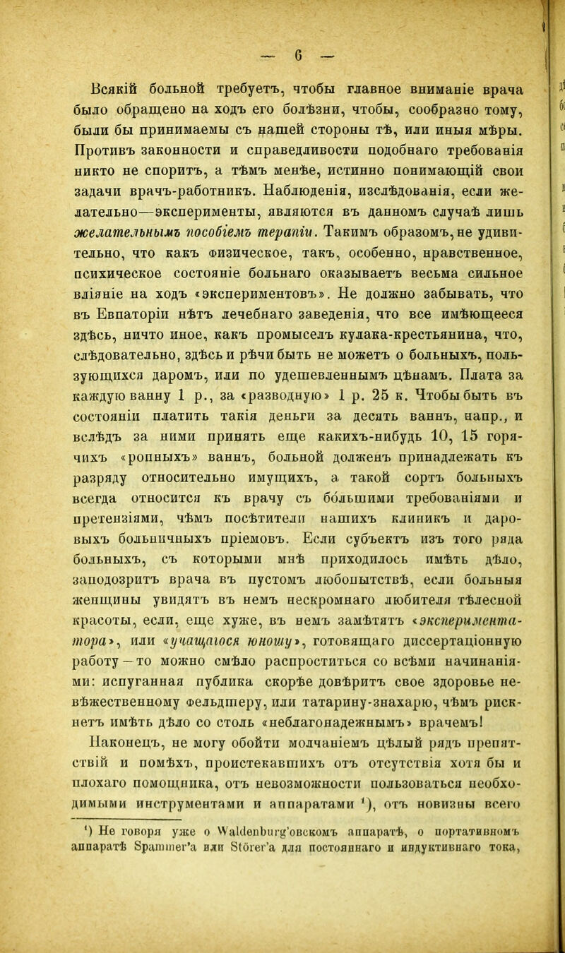 Всякій больной требуетъ, чтобы главное вниманіе врача было обращено на ходъ его болѣзни, чтобы, сообразно тому, были бы принимаемы съ нашей стороны тѣ, или иныя мѣры. Противъ законности и справедливости подобнаго требованія никто не споритъ, а тѣмъ менѣе, истинно понимающій свои задачи врачъ-работникъ. Наблюденія, изслѣдованія, если же- лательно—эксперименты, являются въ данномъ случаѣ лишь желате^ьнымъ пособгемъ терапіи. Такимъ образомъ,не удиви- тельно, что какъ Физическое, такъ, особенно, нравственное, психическое состояніе больнаго оказываетъ весьма сильное вліяніе на ходъ «экспериментовъ». Не должно забывать, что въ Евпаторіи нѣтъ лечебнаго заведенія, что все имѣющееся здѣсь, ничто иное, какъ промыселъ кулака-крестьянина, что, сдѣдовательно, здѣсьи рѣчибыть не можетъ о больныхъ, поль- зуюпі,ихся даромъ, или по удешевленнымъ цѣнамъ. Плата за каждую ванну 1 р., за «разводную» 1 р. 25 к. Чтобы быть въ состояніи платить такія деньги за десять ваннъ, напр., и вслѣдъ за ними принять еш,е какихъ-нибудь 10, 15 горя- чихъ «ропныхъ» ваннъ, больной долженъ принадлежать къ разряду относительно имуш,ихъ, а такой сортъ больныхъ всегда относится къ врачу съ большими требованіями и претензіями, чѣмъ посѣтителп нашихъ клиникъ и даро- выхъ больничныхъ пріемовъ. Если субъектъ изъ того ряда больныхъ, съ которыми мнѣ приходилось имѣть дѣло, заподозритъ врача въ пустомъ любопытствѣ, если больныя женщины увидятъ въ немъ нескромнаго любителя тѣлесной красоты, если, еще хуже, въ немъ замѣтятъ окспернмента- тора>^ или аучащаюся юноиіу*^ готовящаго диссертаціонную работу — то можно смѣло распроститься со всѣми начинанія- ми: испуганная публика скорѣе довѣритъ свое здоровье не- вѣжественному Фельдшеру, или татарину-знахарю, чѣмъ риск- нетъ имѣть дѣло со столь «неблагонадежяымъ» врачемъ! Наконецъ, не могу обойти молчаніемъ цѣлый рядъ препят- ствій и помѣхъ, проистекавпіихъ отъ отсутствія хотя бы и плохаго помощника, отъ невозможности пользоваться необхо- димыми инструментами и аппаратами '), отъ новизны всего ') Не говоря уже о ѴѴ'ак1ѳпЬиг^'овскомъ яппаратѣ, о портативномъ аппаратѣ Зрашшег'а или 8(оіег'а для постояннаго и индуктивнаго тока,