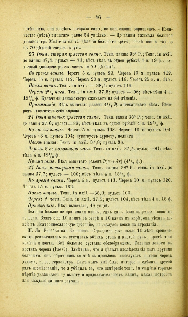 потѣльиуіо, она совсѣиъ потеряла силы, но полежавши оправилась. — Коли- чество (вѣсъ) выпитаго равно 54 унціямъ. — До ванны сжимала большой динамометръ Маііеих на 75 дѣленій большого круга; послѣ ванны только на 70 дѣленій того-же круга. 23 Іюня, вторая грязевая ванна. Темп, ванны 35 Р.; Темп, іп ахіі. до ванны 37,4; пульсъ — 74; вѣсъ тѣла въ одной рубахѣ 4 п. 19 ф.; ку- лачный динамометръ сжимаетъ на 79 дѣленій. Во время ванны. Черезъ 5 м. пульсъ 92. Черезъ 10 м. пульсъ 112. Черезъ 15 м. пульсъ 112. Черезъ 20 м. пульсъ 116. Черезъ 25 и. п. 112. Послѣ ванны. Темп, іп ахіі. — 38,4; пульсъ 114. Чррезъ 2Ѵ2 часа. Темп, іп ахіі. 37,5; пульсъ — 96; вѣсътѣла 4 п. 19Ѵг Ф- Кулачный динамометръ сжимаетъ на 84 дѣленія. При.чіьчаніе. Вѣсъ выпитаго равеяъ 4Ѵ2 Ѣ аптекарскаго вѣса. Вече- ромъ чувствуетъ себя хорошо. 24 Іюня третья грязевая ванна. Темп, ванны 38° Р.; темп, іп ахіі. до ванны 37,6; пульсъ=88; вѣсъ тѣла въ одной рубахѣ 4 п. 19^/^ ф. Во время ванны. Черезъ 5 м. пульсъ 108. Черезъ 10 м. пульсъ 104. Черезъ 15 м. пульсъ 104; чувствуетъ дурноту, поднята. Послп) ванны. Темп, іп ахіі. 37,8; пульсъ 96. Черезъ 2 съ половиною часа. Темп, іп ахіі. 37,5, пульсъ -8і; вѣсъ тѣла 4 п. І9Ѵ2 Ф- ІІри.чтаніе. Вѣсъ выпитаго равенъ Й]ѵч-с5ѵі (4*/о ф )- 27 Іюня четвертая ванна. Темп, ванны 38^ Р.; темп, іп ахіі. до ванны 37,7; пульсъ — 100; сѣсъ тѣла 4 п. 18^8 Ф- Во вре.мя ванны. Черезъ 5 м. пульсъ 113. Черезъ 10 м. пульсъ 120. Черезъ 15 м. пульсъ 132. ПослП} ванны. Темп, іп ахіі.—38,0; пульсъ 100. Черезъ 2 часа. Темп, іп ахіі. 37,5; пульсъ 104,вѣсъ тѣла 4 п. 18 ф. Ириміьчаніе. ВЬсъ выпитаго, 48 упдій. Больная больше не принимала віппъ, такь какъ боли въ рукахъ совсѣмъ исчезли. Взивъ еще К) ванпъ ві. озерѣ и 10 вапнъ въ морѣ, она уѣхала до- мой въ Екаторипославскую губерпію, по лалуясь вовсе па страдапія. Ш. Лв. Еврейка пзъ Киіиенев і. Страдаетъ ужо около 10 лѣтъ хроиичс- скимъ ревматизм^мь пь суставахъ обѣпхъ стопъ и кистей руііъ, кромѣ того ісолѣпа и локтя. Всѣ больные суставы обезображены. Сильная ломота въ костяхъ черепа (Іиев?). Замѣгивъ, что я дѣлалъ пзслѣдованія н.ідъ другими больными, она обратилась ко мнѣ съ просьбою: «иослухать и ыепи черезъ дудку», т. е., терміпіетръ. Такъ какъ мпѣ было пптсреспо сдѣлать другой рядъ изслѣдопапій, то я убѣдилъ се, что измѣрепіетемп, іп ѵа.иппа гоііііздп вѣ|)пѣе указываетъ ту высоту и иродолжптельпость вапнъ, какай потребна для ісаждаго даннаго случая.