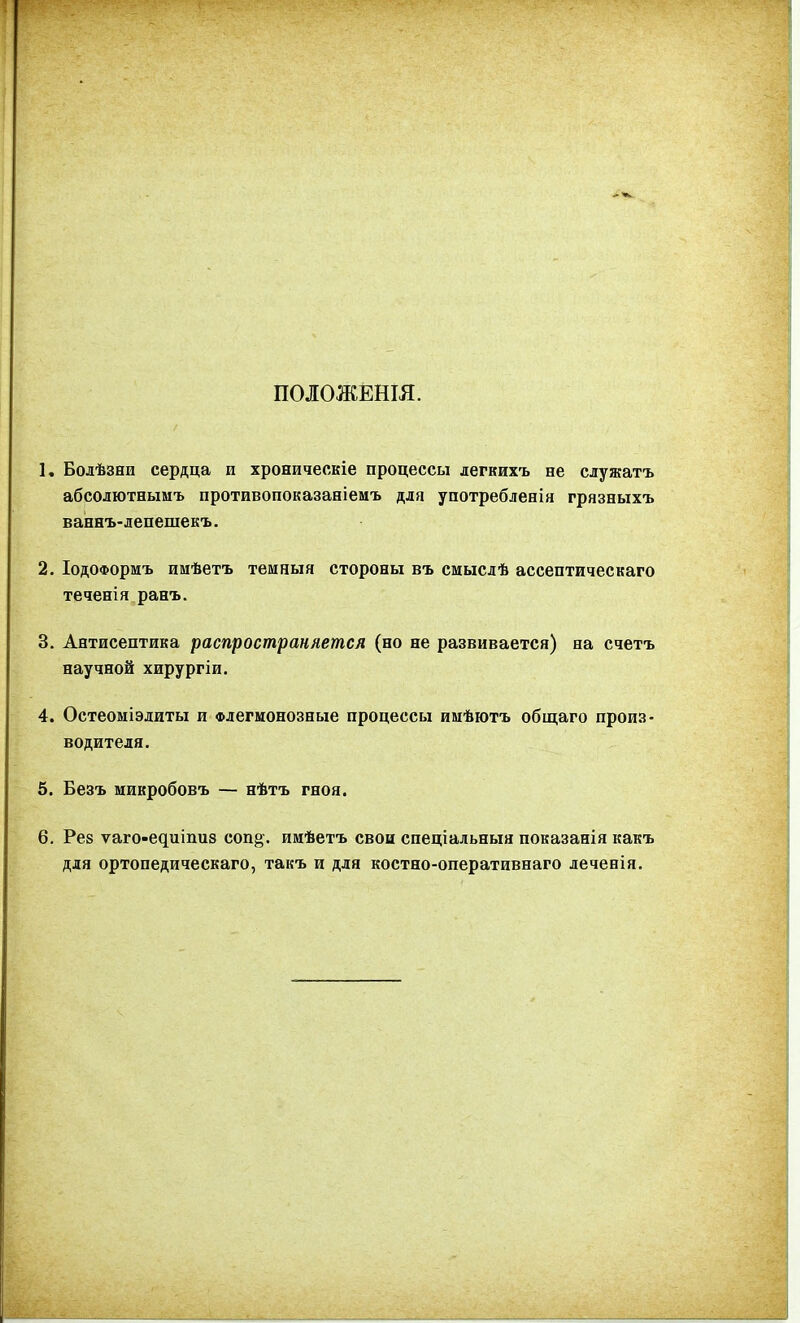 ПОЛОЖЕНШ. К Болѣзни сердца и хроническіе процессы легкихъ не служатъ абсолютнымъ противопоказавіеиъ для употребленія грязныхъ ваннъ-лепешекъ. 2. ІодоФормъ имѣетъ темныя стороны въ смыслѣ ассептическаго теченія ранъ. 3. Антисептика распространяется (но не развивается) на счетъ научной хирургіи. 4. Остеоміэлиты и Флегмонозные процессы имѣютъ общаго произ- водителя. 5. Безъ микробовъ — нѣтъ гноя. 6. Рез ѵаго-едиіпиз соп§-. имѣетъ свои спеціальныя показанія какъ для ортопедическаго, такъ и для костно-оперативнаго леченія.