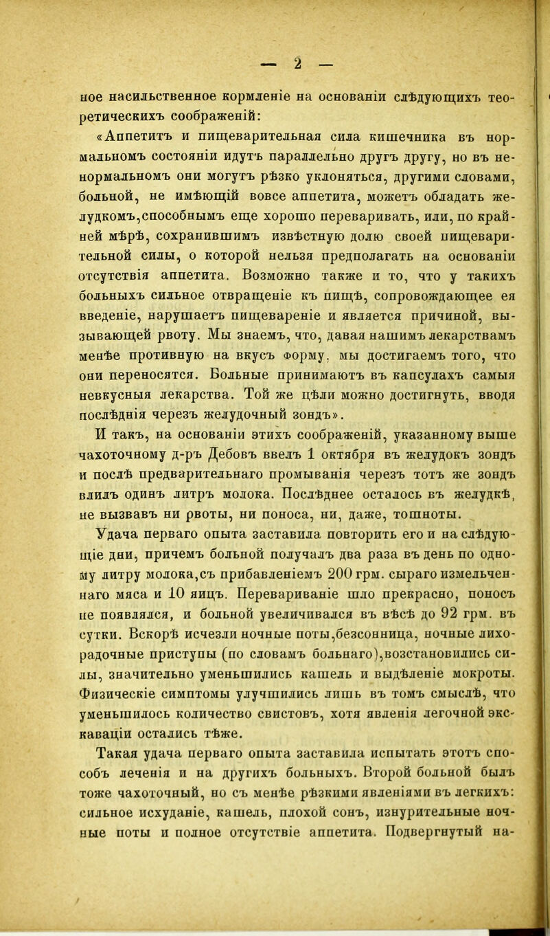 ное насильственное кормленіе на основаніи слѣдующихъ тео- ретическихъ соображеній: «Аппетитъ и пищеварительная сила кишечника въ нор- мальномъ состояніи идутъ параллельно другъ другу, но въ не- нормальномъ они могутъ рѣзко уклоняться, другими словами, больной, не имѣющій вовсе аппетита, можетъ обладать же- лудкомъ,способнымъ еще хорошо переваривать, или, по край- ней мѣрѣ, сохранившимъ извѣстную долю своей пищевари- тельной силы, о которой нельзя предполагать на основаніи отсутствія аппетита. Возможно также и то, что у такихъ больныхъ сильное отвращеніе къ пищѣ, сопровождающее ея введеніе, нарушаетъ пищевареніе и является причиной, вы- зывающей рвоту. Мы знаемъ, что, давая нашимъ лекарствамъ менѣе противную на вкусъ Форму, мы достигаемъ того, что они переносятся. Вольные принимаютъ въ капсулахъ самыя невкусныя лекарства. Той же цѣли можно достигнуть, вводя послѣднія черезъ желудочный зондъ». И такъ, на основаніи этихъ соображеній, указанному выше чахоточному д-ръ Дебовъ ввелъ 1 октября въ желудокъ зондъ и послѣ предварительнаго промыванія черезъ тотъ же зондъ влилъ одинъ литръ молока. Послѣднее осталось въ желудкѣ, не вызвавъ ни рвоты, ни поноса, ни, даже, тошноты. Удача перваго опыта заставила повторить его и на слѣдую- щіе дни, причемъ больной получалъ два раза въ день по одно- му литру молока,съ прибавленіемъ 200 грм. сыраго измельчен- наго мяса и 10 яицъ. Перевариваніе шло прекрасно, поносъ не появлялся, и больной увеличивался въ вѣсѣ до 92 грм. въ сутки. Вскорѣ исчезли ночные поты,безсонница, ночные лихо- радочные приступы (по словамъ больнаго),возстановились си- лы, значительно уменьшились кашель и выдѣленіе мокроты. Физическіе симптомы улучшились лишь въ томъ смыслѣ, что уменьшилось количество свистовъ, хотя явленія легочной экс- каваціи остались тѣже. Такая удача перваго опыта заставила испытать этотъ спо- собъ леченія и на другихъ больныхъ. Второй больной былъ тоже чахоточный, но съ менѣе рѣзкими явленіями въ легкихъ: сильное исхуданіе, кашель, плохой сонъ, изнурительные ноч- ные поты и полное отсутствіе аппетита. Подвергнутый на-