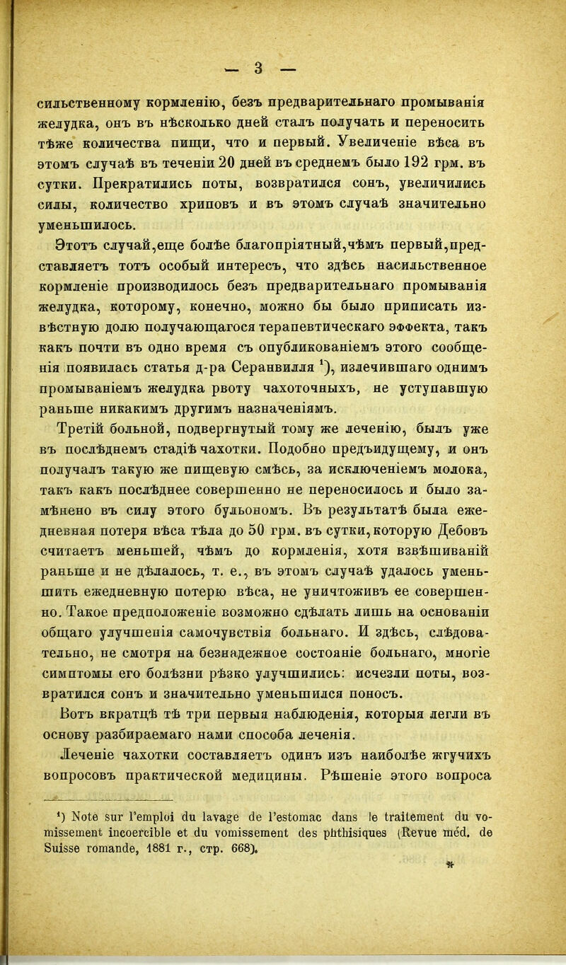 сильственному кормленію, безъ предварительнаго промыванія желудка, онъ въ нѣсколько дней сталъ получать и переносить тѣже количества пищи, что и первый. Увеличеніе вѣса въ этомъ случаѣ въ теченіи 20 дней въ среднемъ было 192 грм. въ сутки. Прекратились поты, возвратился сонъ, увеличились силы, количество хриповъ и въ этомъ случаѣ значительно уменьшилось. Этотъ случай,еще болѣе благопріятный,чѣмъ первый,пред- ставляетъ тотъ особый интересъ, что здѣсь насильственное кормленіе производилось безъ предварительнаго промыванія желудка, которому, конечно, можно бы было приписать из- вѣстную долю получающагося терапевтическаго ЭФФекта, такъ какъ почти въ одно время съ опубликованіемъ этого сообще- нія появилась статья д-ра Серанвилля ‘), излечившаго однимъ промываніемъ желудка рвоту чахоточныхъ, не уступавшую раньше никакимъ другимъ назначеніямъ. Третій больной, подвергнутый тому же леченію, былъ уже въ послѣднемъ стадіѣ чахотки. Подобно предъидущему, и онъ получалъ такую же пищевую смѣсь, за исключеніемъ молока, такъ какъ послѣднее совершенно не переносилось и было за- мѣнено въ силу этого бульономъ. Въ результатѣ была еже- дневная потеря вѣса тѣла до 50 грм. въ сутки, которую Дебовъ считаетъ меньшей, чѣмъ до кормленія, хотя взвѣшиваній раньше и не дѣлалось, т. е., въ этомъ случаѣ удалось умень- шить ежедневную потерю вѣса, не уничтоживъ ее совершен- но. Такое предположеніе возможно сдѣлать лишь на основаніи общаго улучшенія самочувствія больнаго. И здѣсь, слѣдова- тельно, не смотря на безнадежное состояніе больнаго, многіе симптомы его болѣзни рѣзко улучшились: исчезли поты, воз- вратился сонъ и значительно уменьшился поносъ. Вотъ вкратцѣ тѣ три первыя наблюденія, которыя легли въ основу разбираемаго нами способа леченія. •Печеніе чахотки составляетъ одинъ изъ наиболѣе жгучихъ вопросовъ практической медицины. Рѣшеніе этого вопроса *) ІЯоІе виг Гетріоі сіи 1аѵа§е сіе І’езіотас сіапз Іе ігаііетепі сіи ѵо- тіззетен* іисоегсіЫе еі сіи ѵотіззегаепі сіев рМЫзічиеэ (Кеѵие тёй. сіе Зиіззе готапсіе, 1881 г., стр. 668). *•