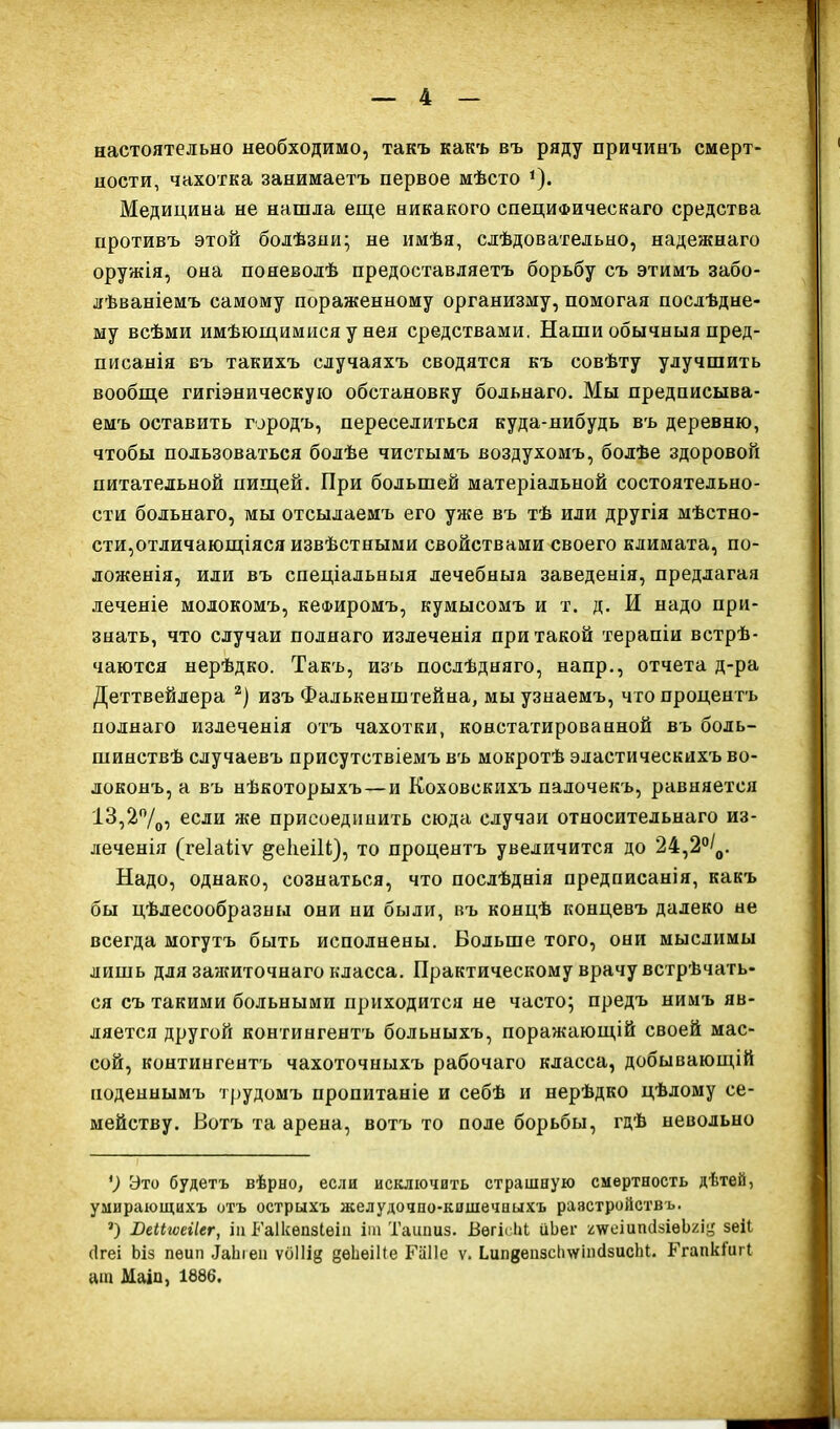 настоятельно необходимо, такъ какъ въ ряду причинъ смерт- ности, чахотка занимаетъ первое мѣсто * *). Медицина не нашла еще никакого специфическаго средства противъ этой болѣзни; не имѣя, слѣдовательно, надежнаго оружія, она поневодѣ предоставляетъ борьбу съ этимъ забо- лѣваніемъ самому пораженному организму, помогая послѣдне- му всѣми имѣющимися у нея средствами. Наши обычныя пред- писанія въ такихъ случаяхъ сводятся къ совѣту улучшить вообще гигіэнпческую обстановку больнаго. Мы предписыва- емъ оставить городъ, переселиться куда-нибудь въ деревню, чтобы пользоваться болѣе чистымъ воздухомъ, болѣе здоровой питательной пищей. При большей матеріальной состоятельно- сти больнаго, мы отсылаемъ его уже въ тѣ или другія мѣстно- сти,отличающіяся извѣстными свойствами своего климата, по- ложенія, или въ спеціальныя лечебный заведенія, предлагая леченіе молокомъ, кефиромъ, кумысомъ и т. д. И надо при- знать, что случаи полнаго излеченія при такой терапіи встрѣ- чаются нерѣдко. Такъ, изъ послѣдняго, напр., отчета д-ра Деттвейлера 2) изъ Фалькенштейна, мы узнаемъ, что процентъ полнаго излеченія отъ чахотки, констатированной въ боль- шинствѣ случаевъ присутствіемъ въ мокротѣ эластическихъ во- локонъ, а въ нѣкоторыхъ — и Коховскихъ палочекъ, равняется 13,2°/0, если же присоединить сюда случаи относительнаго из- леченія (геіаііѵ ^еІіеіВ), то процентъ увеличится до 24,2°/0. Надо, однако, сознаться, что послѣднія предписанія, какъ бы цѣлесообразны они ни были, въ концѣ концевъ далеко не всегда могутъ быть исполнены. Больше того, они мыслимы лишь для зажиточнаго класса. Практическому врачу встрѣчать- ся съ такими больными приходится не часто; предъ нимъ яв- ляется другой контингентъ больныхъ, поражающій своей мас- сой, контингентъ чахоточныхъ рабочаго класса, добывающій поденнымъ трудомъ пропитаніе и себѣ и нерѣдко цѣлому се- мейству. Вотъ та арена, вотъ то поле борьбы, гдѣ невольно ') Это будетъ вѣрно, если исключить страшную смертность дѣтей, умирающихъ отъ острыхъ желудочно-кишечныхъ раэстройствъ. *) Юеіііѵеііег, іи Раіісѳпзіѳіп іт Ташшз. ВегісІЦ ііЬег шешшЫеЬящ зеіі сігеі Ьіз пеип ІаЬіеи ѵоііій деЬеШе Гаііе ѵ. ЬипдеизсЬчгтйзиЫЦ. Ргапкіигі аш Маіп, 1886.