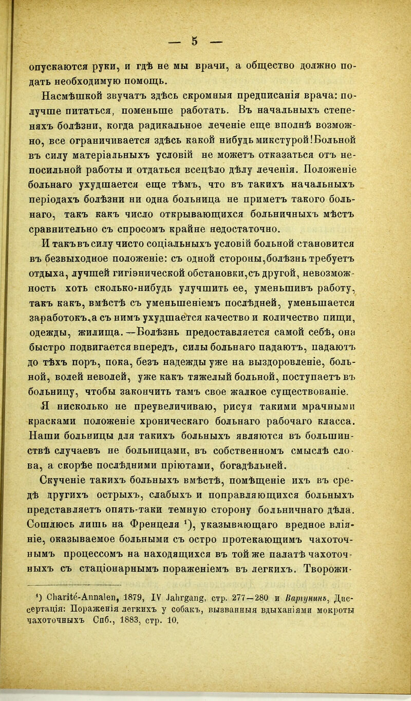 опускаются руки, и гдѣ не мы врачи, а общество должно по- дать необходимую помощь. Насмѣшкой звучатъ здѣсь скромныя предписанія врача: по- лучше питаться, поменьше работать. Въ начальныхъ степе- няхъ болѣзни, когда радикальное леченіе еще вполнѣ возмож- но, все ограничивается здѣсь какой нибудьмикстурой!Вольной въ силу матеріальныхъ условій не можетъ отказаться отъ не- посильной работы и отдаться всецѣло дѣлу леченія. Положеніе больнаго ухудшается еще тѣмъ, что въ такихъ начальныхъ періодахъ болѣзни ни одна больница не приметъ такого боль- наго, такъ какъ число открывающихся больничныхъ мѣстъ сравнительно съ спросомъ крайне недостаточно. И такъ въ силу чисто соціальныхъ условій больной становится въ безвыходное положеніе: съ одной стороны,болѣзнь требуетъ отдыха, лучшей гигіэнической обстановки,съ другой, невозмож- ность хоть сколько-нибудь улучшить ее, уменьшивъ работу, такъ какъ, вмѣстѣ съ уменьшеніемъ послѣдней, уменьшается заработокъ,а съ нимъ ухудшается качество и количество пищи, одежды, жилища.—Болѣзнь предоставляется самой себѣ, она быстро подвигается впередъ, силы больнаго падаютъ, падаютъ до тѣхъ поръ, пока, безъ надежды уже на выздоровленіе, боль- ной, волей неволей, уже какъ тяжелый больной, поступаетъ въ больницу, чтобы закончить тамъ свое жалкое существованіе. Я нисколько не преувеличиваю, рисуя такими мрачными красками положеніе хроническаго больнаго рабочаго класса. Наши больницы для такихъ больныхъ являются въ большин- ствѣ случаевъ не больницами, въ собственномъ смыслѣ сло- ва, а скорѣе послѣдними пріютами, богадѣльней. Скученіе такихъ больныхъ вмѣстѣ, помѣщеніе ихъ въ сре- дѣ другихъ острыхъ, слабыхъ и поправляющихся больныхъ представляетъ опять-таки темную сторону больничнаго дѣла. Сошлюсь лишь на Френцеля *), указывающаго вредное влія- ніе, оказываемое больными съ остро протекающимъ чахоточ- нымъ процессомъ на находящихся въ той же палатѣ чахоточ- ныхъ съ стаціонарнымъ пораженіемъ въ легкихъ. Творожи- *) СЬагііе-АппаІѳп, 1879, IV ІаЬг^ап^, стр. 277 — 280 и Ііаріутнъ, Дис- сертація: Пораженія легкихъ у собакъ, вызванныя вдыханіями мокроты чахоточныхъ Спб., 1883, стр. 10.