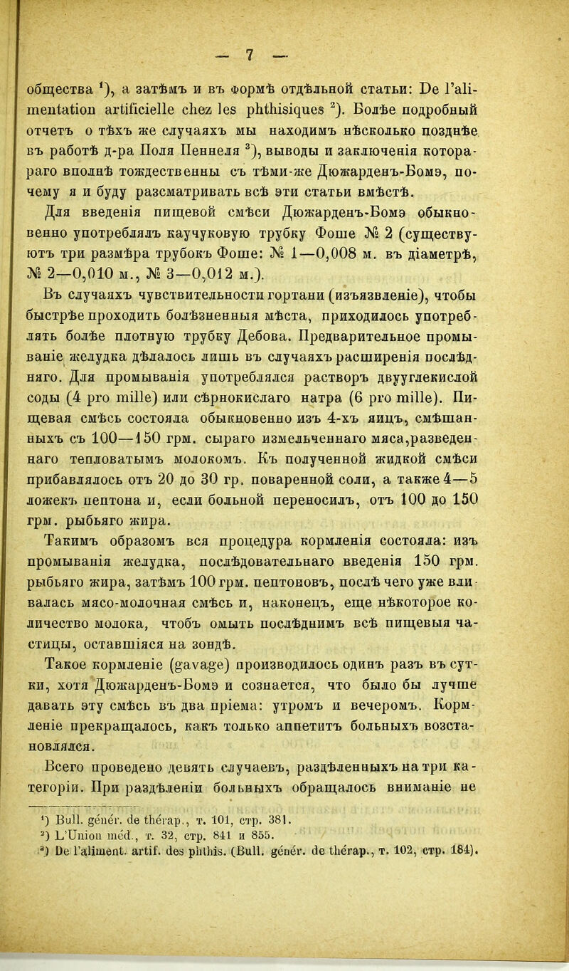 общества *), а затѣмъ и въ Формѣ отдѣльной статьи: Бе Гаіі- тепіаііоп агШ'ісіеПе сііег Іез рЫКізщиез 2). Болѣе подробный отчетъ о тѣхъ же случаяхъ мы находимъ нѣсколько позднѣе въ работѣ д-ра Поля Пеннеля 3), выводы и заключенія котора- раго вполнѣ тождественны съ тѣми-же Дюжарденъ-Бомэ, по- чему я и буду разсматривать всѣ эти статьи вмѣстѣ. Для введенія пищевой смѣси Дюжарденъ-Бомэ обыкно- венно употреблялъ каучуковую трубку Фоше № 2 (существу- ютъ три размѣра трубокъ Фоше: № і—0,008 м. въ діаметрѣ, № 2—0,010 м., № 3—0,012 м.). Въ случаяхъ чувствительности гортани (изъязвленіе), чтобы быстрѣе проходить болѣзненныя мѣста, приходилось употреб- лять болѣе плотную трубку Дебова. Предварительное промы- ваніе желудка дѣлалось лишь въ случаяхъ расширенія послѣд- няго. Для промыванія употреблялся растворъ двууглекислой соды (4 рго тіПе) или сѣрнокислаго натра (6 рго тіііе). Пи- щевая смѣсь состояла обыкновенно изъ 4-хъ яицъ, смѣшан- ныхъ съ 100—150 грм. сыраго измельченнаго мяса,разведен- наго тепловатымъ молокомъ. Къ полученной жидкой смѣси прибавлялось отъ 20 до 30 гр. поваренной соли, а также 4—5 ложекъ пептона и, если больной переносилъ, отъ 100 до 150 грм. рыбьяго жира. Такимъ образомъ вся процедура кормленія состояла: изъ промыванія желудка, послѣдовательнаго введенія 150 грм. рыбьяго жира, затѣмъ 100 грм. пептоновъ, послѣ чего уже вли валась мясо-молочная смѣсь и, наконецъ, еще нѣкоторое ко- личество молока, чтобъ омыть послѣднимъ всѣ пищевыя ча- стицы, оставшіяся на зондѣ. Такое кормленіе (§аѵа§е) производилось одинъ разъ въ сут- ки, хотя Дюжарденъ-Бомэ и сознается, что было бы лучше давать эту смѣсь въ два пріема: утромъ и вечеромъ. Корм- леніе прекращалось, какъ только аппетитъ больныхъ возста- новлялся. Всего проведено девять случаевъ, раздѣленныхъ на три ка- тегоріи. При раздѣленіи больныхъ обращалось вниманіе не ') ВиП. денег, (іе ІЬёгар., т. 101, стр. 381. 2) Ь’Ціііои шё(і., т. 32, стр. 841 и 855. *) йе Гаіітбпі. агШ'. сіѳз рЫЬіз. (ВиП. денег, (іе іЬёгар., т. 102, стр. 184).