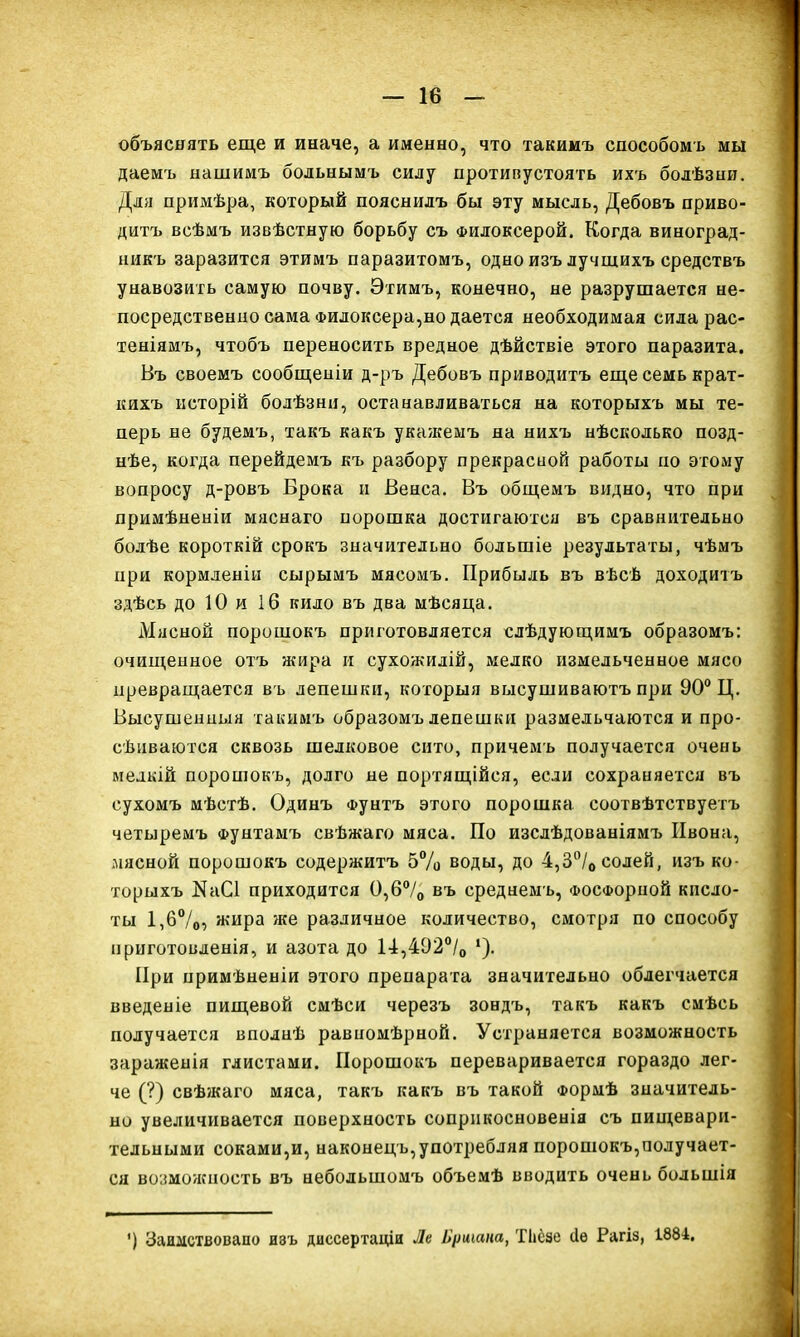 объяснять еще и иначе, а именно, что такимъ способомъ мы даемъ нашимъ больнымъ силу противустоять ихъ болѣзни. Для примѣра, который пояснилъ бы эту мысль, Дебовъ приво- дитъ всѣмъ извѣстную борьбу съ Филоксерой. Когда виноград- никъ заразится этимъ паразитомъ, одно изъ лучшихъ средствъ унавозить самую почву. Этимъ, конечно, не разрушается не- посредственно сама Филоксера,но дается необходимая сила рас- теніямъ, чтобъ переносить вредное дѣйствіе этого паразита. Въ своемъ сообщеніи д-ръ Дебовъ приводитъ еще семь крат- кихъ исторій болѣзни, останавливаться на которыхъ мы те- перь не будемъ, такъ какъ укажемъ на нихъ нѣсколько позд- нѣе, когда перейдемъ къ разбору прекрасной работы по этому вопросу д-ровъ Брока и Венса. Въ общемъ видно, что при примѣненіи мяснаго порошка достигаются въ сравнительно болѣе короткій срокъ значительно большіе результаты, чѣмъ при кормленіи сырымъ мясомъ. Прибыль въ вѣсѣ доходитъ здѣсь до 10 и 16 кило въ два мѣсяца. Мясной порошокъ приготовляется слѣдующимъ образомъ: очищенное отъ жира и сухожилій, мелко измельченное мясо превращается въ лепешки, которыя высушиваютъ при 90° Ц. Высушенныя такимъ образомъ лепешки размельчаются и про- сѣиваются сквозь шелковое сито, причемъ получается очень мелкій порошокъ, долго не портящійся, если сохраняется въ сухомъ мѣстѣ. Одинъ Фунтъ этого порошка соотвѣтствуетъ четыремъ Фунтамъ свѣжаго мяса. По изслѣдованіямъ Ивона, мясной порошокъ содержитъ 5% воды, до 4,3°/0солей, изъ ко- торыхъ КаСІ приходится 0,6°/о въ среднемъ, Фосфорной кисло- ты 1,6°/о5 жира же различное количество, смотря по способу приготовленія, и азота до 14,492°/0 1). При примѣненіи этого препарата значительно облегчается введеніе пищевой смѣси черезъ зондъ, такъ какъ смѣсь получается вполнѣ равномѣрной. Устраняется возможность зараженія глистами. Порошокъ переваривается гораздо лег- че (?) свѣжаго мяса, такъ какъ въ такой Формѣ значитель- но увеличивается поверхность соприкосновенія съ пищевари- тельными соками,и, наконецъ, употребляя порошокъ,получает- ся возможность въ небольшомъ объемѣ вводить очень большія ') Заимствовано изъ диссертаціи Ле Бриіапа, Тііёзе ііѳ Рагіз, 1884.