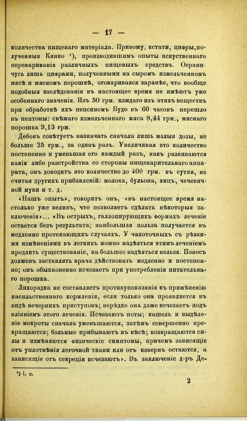 количества пищеваго матеріала. Привожу, кстати, цифры,по- лученныя Кянко 1), производившимъ опыты искуственнаго перевариванія различныхъ пищевыхъ средствъ. Ограни- чусь лишь цифрами, полученными на сыромъ измельченномъ мясѣ и мясномъ порошкѣ, оговариваяся заранѣе, что вообще подобныя изслѣдованія въ настоящее время не имѣютъ уже особеннаго значенія. Изъ 50 грм. каждаго изъ этихъ веществъ при обработкѣ ихъ пепсиномъ Будо въ 60 часовъ перешло въ пептоны: свѣжаго измельченнаго мяса 8,44 грм., мяснаго порошка 9,13 грм. Дебовъ совѣтуетъ назначать сначала лишь малыя дозы, не больше 25 грм., за одинъ разъ. Увеличивая это количество постепенно и уменьшая его каждый разъ, какъ развиваются какія либо разстройства со стороны пищеварительнаго аппа- рата, онъ доводитъ это количество до 400 грм. въ сутки, не считая другихъ прибавленій: молока, бульона, яицъ, чечевич- ной муки и т. д. «Нашъ опытъ», говоритъ онъ, «въ настоящее время на- столько уже великъ, что позволяетъ сдѣлать нѣкоторыя за- ключенія»... «Въ острыхъ, галлопирующихъ Формахъ леченіе остается безъ результата; наибольшая польза получается въ медленно протекающихъ случаяхъ. У чахоточныхъ съ рѣзки- ми измѣненіями въ легкихъ можно надѣяться этимъ леченіемъ продлить существованіе, набольшее надѣяться нельзя. Поносъ долженъ заставлять врача дѣйствовать медленно и постепен- но; онъ обыкновенно исчезаетъ при употребленіи питательна- го порошка. Лихорадка не составляетъ противупоказанія къ примѣненію насильственнаго кормленія, если только она проявляется въ видѣ вечернихъ приступовъ; нерѣдко она даже исчезаетъ подъ вліяніемъ этого леченія. Исчезаютъ поты; кашель и выдѣле- ніе мокроты сначала уменьшаются, затѣмъ совершенно пре- кращаются; больные прибываютъ въ вѣсѣ; возвращаются си- ды и измѣняются Физическіе симптомы, причемъ зависящіе отъ уплотнѣнія легочной ткани или отъ кавернъ остаются, а зависящіе отъ секреціи исчезаютъ». Въ заключеніе д-ръ Де- ‘) 1. с. 2