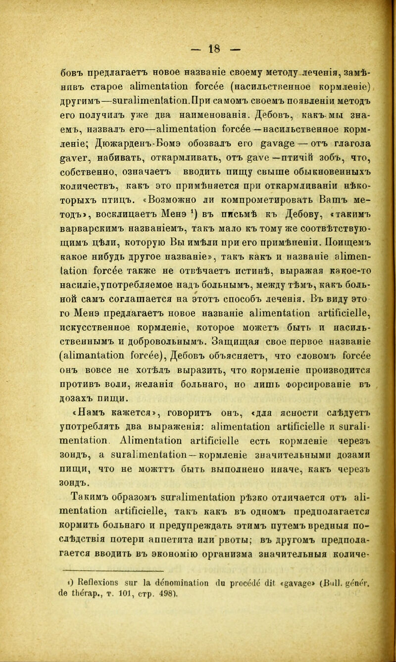 бовъ предлагаетъ новое названіе своему методу леченія, замѣ- нивъ старое аІітепіаНоп Іогсёе (насильственное кормленіе) другимъ—зигаІітепІаііоп.При самомъ своемъ появленіи методъ его получилъ уже два наименованія. Дебовъ, какъ-мы зна- емъ, назвалъ его—аІітепШіоп йзгсёе — насильственное корм- леніе; Дюжарденъ-Бомэ обозвалъ его ^аѵа^е — отъ глагола ^аѵег, набивать, откармливать, отъ ^аѵе—птичій зобъ, что, собственно, означаетъ вводить пищу свыше обыкновенныхъ количествъ, какъ это примѣняется при откармливаніи нѣко- торыхъ птицъ. «Возможно ли компрометировать Вашъ ме- тодъ >, восклицаетъ Менэ *) въ письмѣ къ Дебову, «такимъ варварскимъ названіемъ, такъ мало къ тому же соотвѣтствую- щимъ цѣли, которую Вы имѣли при его примѣненіи. Поищемъ какое нибудь другое названіе», такъ какъ и названіе аіітеп- Іаііоп іогсёе также не отвѣчаетъ истинѣ, выражая какое-то насиліе,употребляемое надъ больнымъ, между тѣмъ, какъ боль- ной самъ соглашается на этотъ способъ леченія. Въ виду это го Менэ предлагаетъ новое названіе аіітепіаііоп агШ'ісіеІІе, искусственное кормленіе, которое можетъ быть и насиль- ственнымъ и добровольнымъ. Защищая свое первое названіе (аіітапіаііоп Гогсёе), Дебовъ объясняетъ, что словомъ Гогсёе онъ вовсе не хотѣлъ выразить, что кормленіе производится противъ води, желанія больнаго, но лишь Форсированіе въ дозахъ пищи. «Намъ кажется», говоритъ онъ, «для ясности слѣдуетъ употреблять два выраженія: аіітепіаііоп агШІсіеІІе и зигаіі- тепіаііоп. АІітепШіоп агШісіеІІе есть кормленіе черезъ зондъ, а зигаІішепіаНоп — кормленіе значительными дозами пищи, что не можттъ быть выполнено иначе, какъ черезъ зондъ. Такимъ образомъ знгаІітепіаНоп рѣзко отличается отъ аіі- тепіаііоп агіійсіеііе, такъ какъ въ одномъ предполагается кормить больнаго и предупреждать этимъ путемъ вредныя по- слѣдствія потери аппетита или рвоты; въ другомъ предпола- гается вводить въ экономію организма значительныя количе- 0 КѳПѳхіопз зиг Іа йёпотіпаііоп (Іи ргосёііе сііь «§;аѵа§е» (ВиІІ. вёпёг. сіѳ іЬегар., т. 101, стр. 4981.