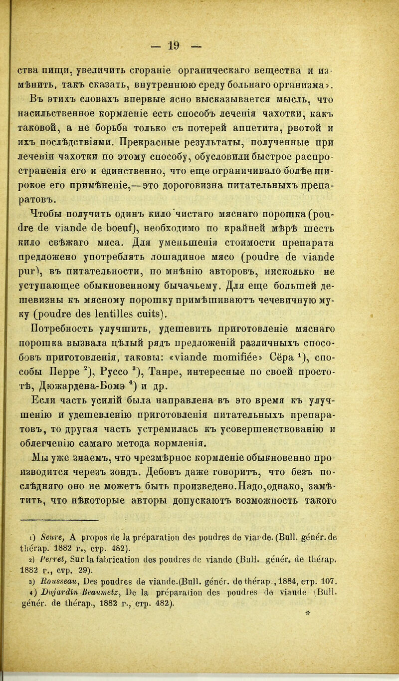 ства пищи, увеличить сгораніе органическаго вещества и из- мѣнить, такъ сказать, внутреннюю среду больнаго организма». Въ этихъ словахъ впервые ясно высказывается мысль, что насильственное кормленіе есть способъ леченія чахотки, какъ таковой, а не борьба только съ потерей аппетита, рвотой и ихъ послѣдствіями. Прекрасные результаты, полученные при леченіи чахотки по этому способу, обусловили быстрое распро- страненія его и единственно, что еще ограничивало болѣе ши- рокое его примѣненіе,—это дороговизна питательныхъ препа- ратовъ. Чтобы получить одинъ кило чистаго мяснаго порошка (роп- Іге сіе ѵіапсіе сіе Ъоеиі), необходимо по крайней мѣрѣ шесть кило свѣжаго мяса. Для уменьшенія стоимости препарата преддожено употреблять лошадиное мясо (роибге бе ѵіапсіе риг), въ питательности, по мнѣнію авторовъ, нисколько не уступающее обыкновенному бычачьему. Для еще большей де- шевизны къ мясному порошку примѣшиваютъ чечевичную му- ку (роибге без Іепііііез сиіів). Потребность улучшить, удешевить приготовленіе мяснаго порошка вызвала цѣлый рядъ предложеній различныхъ спосо- бовъ приготовленія, таковы: «ѵіапбе тотШёе» Сёра *), спо- собы Перре * 2), Руссо 3), Танре, интересные по своей просто- тѣ, Дюжардена-Вомэ 4) и др. Если часть усилій была направлена въ это время къ улуч- шенію и удешевленію приготовленія питательныхъ препара- товъ, то другая часть устремилась къ усовершенствованію и облегченію самаго метода кормленія. Мы уже знаемъ, что чрезмѣрное кормленіе обыкновенно про изводится черезъ зондъ. Дебовъ даже говоритъ, что безъ по- слѣдняго оно не можетъ быть произведено.Надо,однако, замѣ- тить, что нѣкоторые авторы допускаютъ возможность такого О 8еиіе, А ргороз сіе Іа ргёрагаііоп без роибгез сіе ѵіагбе. (Виіі. дёпёг.бе Влёгар. 1882 г., стр. 482). г) Реггеі, 5иг Іа СаЪгісаііоп без роибгез бе ѵіапбе (Виіі. §ёпёг. бе (ѣёгар. 1882 г., стр. 29). з) Воиззеаи, Вез роибгев бе ѵіапбе.(Виіі. дёпёг. бе Йіёгар., 1884, стр. 107. *) Вгщагсііп-Веаитеіг, Бе Іа ргёрагаііоп без роибгев бе ѵіапбе «Виіі* ёёпёг. бе іЬёгар., 1882 г., стр. 482).