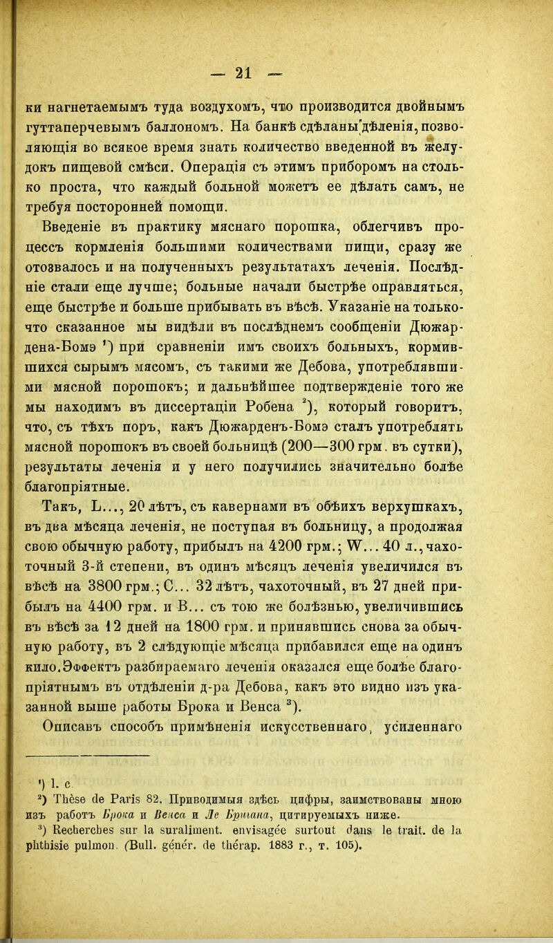 ки нагнетаемымъ туда воздухомъ, что производится двойнымъ гуттаперчевымъ баллономъ. На банкѣ сдѣланы'дѣленія, позво- ляющія во всякое время знать количество введенной въ желу- докъ пищевой смѣси. Операція съ этимъ приборомъ настоль- ко проста, что каждый больной можетъ ее дѣлать самъ, не требуя посторонней помощи. Введеніе въ практику мяснаго порошка, облегчивъ про- цессъ кормленія большими количествами пищи, сразу же отозвалось и на полученныхъ результатахъ леченія. Послѣд- ніе стали еще лучше; больные начали быстрѣе оправляться, еще быстрѣе и больше прибывать въ вѣсѣ. Указаніе на только- что сказанное мы видѣли въ послѣднемъ сообщеніи Дюжар- дена-Вомэ ’) при сравненіи имъ своихъ больныхъ, кормив- шихся сырымъ мясомъ, съ такими же Дебова, употреблявши- ми мясной порошокъ; и дальнѣйшее подтвержденіе того же мы находимъ въ диссертаціи Робена * 2), который говоритъ, что, съ тѣхъ поръ, какъ Дюжарденъ-Вомэ сталъ употреблять мясной порошокъ въ своей больницѣ (200—300 грм. въ сутки), результаты леченія и у него получились значительно болѣе благопріятные. Такъ, Ь..., 20 лѣтъ, съ кавернами въ обѣихъ верхушкахъ, въ два мѣсяца леченія, не поступая въ больницу, а продолжая свою обычную работу, прибылъ на 4200 грм.; \У... 40 л.,чахо- точный 3-й степени, въ одинъ мѣсяцъ леченія увеличился въ вѣсѣ на 3800грм.; С... 32 лѣтъ, чахоточный, въ 27 дней при- былъ на 4400 грм. и В... съ тою же болѣзнью, увеличившись въ вѣсѣ за 12 дней на 1800 грм. и принявшись снова за обыч- ную работу, въ 2 слѣдующіе мѣсяца прибавился еще на одинъ кило.Эффектъ разбираемаго леченія оказался еще болѣе благо- пріятнымъ въ отдѣленіи д-ра Дебова, какъ это видно изъ ука- занной выше работы Брока и Венса 3). Описавъ способъ примѣненія искусственнаго, усиленнаго ') 1. с 2) ТЬёзѳ сіе Рагіз 82. Приводимыя здѣсь цифры, заимствованы мною изъ работъ Брока и Вепса и Ле Бутана, цитируемыхъ ниже. 3) КесЬегсЬез зиг Іа зигаіітепі. епѵіза$ёе зигіоіП йаііз 1е ігаіі. Йе Іа рМЬізіе риігаон. (ЗиИ. §ёпёг. сіе Шёгар. 1883 г., т. 105).