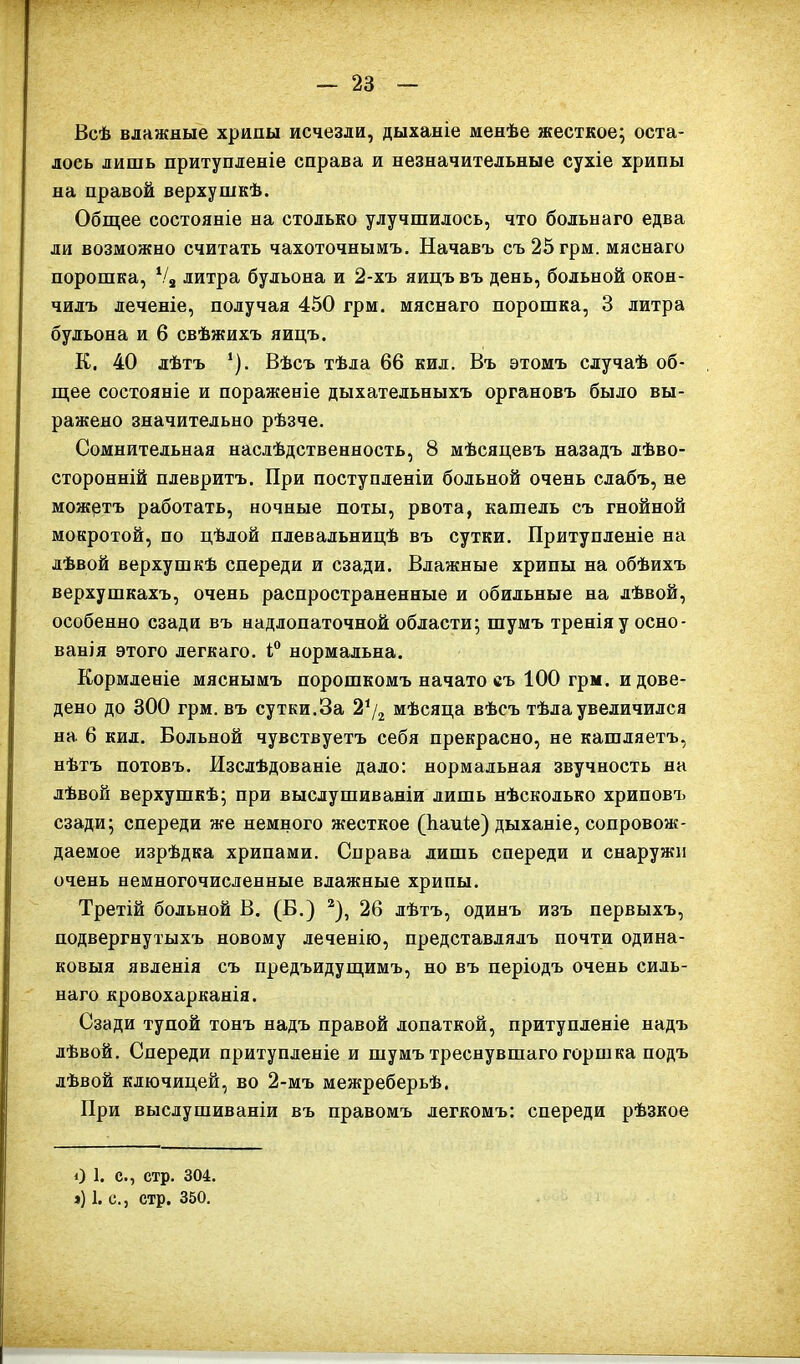 Всѣ влажные хрипы исчезли, дыханіе менѣе жесткое; оста- лось лишь притупленіе справа и незначительные сухіе хрипы на правой верхушкѣ. Общее состояніе на столько улучшилось, что больнаго едва ли возможно считать чахоточнымъ. Начавъ съ25грм. мяснаго порошка, Ѵ3 литра бульона и 2-хъ яицъ въ день, больной окон- чилъ леченіе, получая 450 грм. мяснаго порошка, 3 литра бульона и 6 свѣжихъ яицъ. К. 40 лѣтъ *). Вѣсъ тѣла 66 кил. Въ этомъ случаѣ об- щее состояніе и пораженіе дыхательныхъ органовъ было вы- ражено значительно рѣзче. Сомнительная наслѣдственность, 8 мѣсяцевъ назадъ лѣво- сторонній плевритъ. При поступленіи больной очень слабъ, не можртъ работать, ночные поты, рвота, кашель съ гнойной мокротой, по цѣлой плевальницѣ въ сутки. Притупленіе на лѣвой верхушкѣ спереди и сзади. Влажные хрипы на обѣихъ верхушкахъ, очень распространенные и обильные на лѣвой, особенно сзади въ надлопаточной области; шумъ тренія у осно- ванія этого легкаго. і° нормальна. Кормленіе мяснымъ порошкомъ начато еъ 100 грм. и дове- дено до 300 грм. въ сутки.За 21/2 мѣсяца вѣсъ тѣла увеличился на 6 кил. Вольной чувствуетъ себя прекрасно, не кашляетъ, нѣтъ потовъ. Изслѣдованіе дало: нормальная звучность на лѣвой верхушкѣ; при выслушиваніи лишь нѣсколько хриповъ сзади; спереди же немного жесткое (Ьаиіе) дыханіе, сопровож- даемое изрѣдка хрипами. Справа лишь спереди и снаружи очень немногочисленные влажные хрипы. Третій больной В. (В.) 2), 26 лѣтъ, одинъ изъ первыхъ, подвергнутыхъ новому леченію, представлялъ почти одина- ковыя явленія съ предъидущимъ, но въ періодъ очень силь- наго кровохарканія. Сзади тупой тонъ надъ правой лопаткой, притупленіе надъ лѣвой. Спереди притупленіе и шумъ треснувшаго горшка подъ лѣвой ключицей, во 2-мъ межреберьѣ. При выслушиваніи въ правомъ легкомъ: спереди рѣзкое О 1. с., стр. 304. ») 1. с., стр. 350.