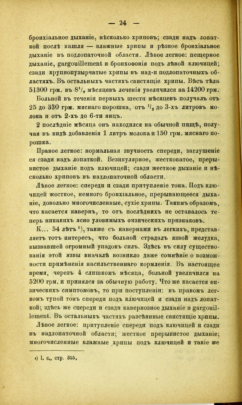бронхіальное дыханіе, нѣсколько хриповъ; сзади надъ лопат- кой послѣ кашля — влажные хрипы и рѣзкое бронхіальное дыханіе въ подлопаточной области. Лѣвое легкое: пещерное дыханіе, ^аг^оиіііетепі и бронхофонія подъ лѣвой ключицей; сзади крупнопузырчатые хрипы въ над-и подлопаточныхъ об- ластяхъ. Въ остальныхъ частяхъ свистящіе хрипы. Вѣсъ тѣла 51300 грм. въ 8V, мѣсяцевъ леченія увеличился на 14200 грм. Больной въ теченіи первыхъ шести мѣсяцевъ получалъ отъ 25 до 330 грм. мяснаго порошка, отъ */2 до 3-хъ литровъ мо- лока и отъ 2-хъ до 6-ти яицъ. 2 послѣдніе мѣсяца онъ находился на обычной пищѣ, полу- чая въ видѣ добавленія 1 литръ молокаи 150 грм. мяснаго по- рошка. Правое легкое: нормальная звучность спереди, заглушеніе ея сзади надъ лопаткой. Везикулярное, жестковатое, преры- вистое дыханіе подъ ключицей; сзади жесткое дыханіе и нѣ- сколько хриповъ въ надлопаточной области. Лѣвое легкое: спереди и сзади притупленіе тона. Подъ клю- чицей жесткое, немного бронхіальное, прерывающееся дыха- ніе, довольно многочисленные, сухіе хрипы. Такимъ образомъ, что касается кавернъ, то отъ послѣднихъ не оставалось те- перь никакихъ ясно уловимыхъ Физическихъ признаковъ. К... 54 лѣтъ *), также съ кавернами въ легкихъ, представ- ляетъ тотъ интересъ, что больной страдалъ язвой желудка, вызвавшей огромный упадокъ силъ. Здѣсь въ силу существо- ванія этой язвы вначалѣ возникло даже сомнѣніе о возмож- ности примѣненія насильственнаго кормленія. Въ настоящее время, черезъ 4 слишкомъ мѣсяца, больной увеличился на 5200 грм. и принялся за обычную работу. Что же касается Фи- зическихъ симптомовъ, то при поступленіи: въ правомъ лег- комъ тупой тонъ спереди подъ ключицей и сзади надъ лопат- кой; здѣсь же спереди и сзади кавернозное дыханіе и ^аг^оиіі- Іешепі. Въ остальныхъ частяхъ разсѣянные свистящіе хрипы. Лѣвое легкое: притупленіе спереди подъ ключицей и сзади въ надлопаточной области; жесткое прерывистое дыханіе; многочисленные влажные хрипы подъ ключицей и такіе же б 1. с.; стр. 355,