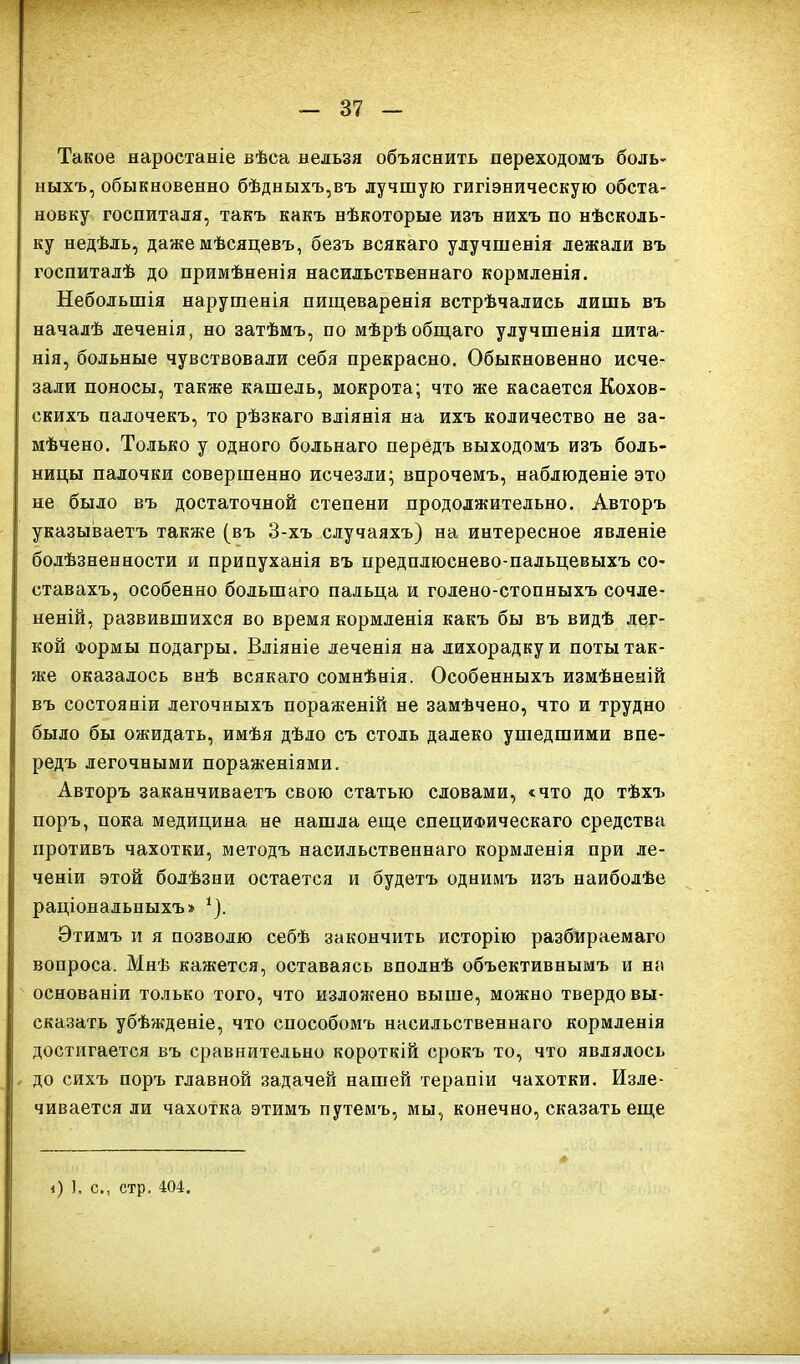 Такое наростаніе вѣса нельзя объяснить переходомъ боль- ныхъ, обыкновенно бѣдныхъ,въ лучшую гигіэническую обста- новку госпиталя, такъ какъ нѣкоторые изъ нихъ по нѣсколь- ку недѣль, даже мѣсяцевъ, безъ всякаго улучшенія лежали въ госпиталѣ до примѣненія насильственнаго кормленія. Небольшія нарушенія пищеваренія встрѣчались лишь въ началѣ леченія, но затѣмъ, по мѣрѣ общаго улучшенія пита- нія, больные чувствовали себя прекрасно. Обыкновенно исче- зали поносы, также кашель, мокрота; что же касается Кохов- скихъ палочекъ, то рѣзкаго вліянія на ихъ количество не за- мѣчено. Только у одного больнаго передъ выходомъ изъ боль- ницы палочки совершенно исчезли; впрочемъ, наблюденіе это не было въ достаточной степени продолжительно. Авторъ I указываетъ также (въ 3-хъ случаяхъ) на интересное явленіе болѣзненности и припуханія въ предплюснево-пальцевыхъ со- ставахъ, особенно большаго пальца и голено-стопныхъ сочле- неній, развившихся во время кормленія какъ бы въ видѣ лег- кой Формы подагры. Вліяніе леченія на лихорадку и поты так- же оказалось внѣ всякаго сомнѣнія. Особенныхъ измѣненій въ состояніи легочныхъ пораженій не замѣчено, что и трудно было бы ожидать, имѣя дѣло съ столь далеко ушедшими впе- редъ легочными пораженіями. Авторъ заканчиваетъ свою статью словами, «что до тѣхъ поръ, пока медицина не нашла еще специфическаго средства противъ чахотки, методъ насильственнаго кормленія при ле- ченіи этой болѣзни остается и будетъ однимъ изъ наиболѣе раціональныхъ» 1). Этимъ и я позволю себѣ закончить исторію разбираемаго вопроса. Мнѣ кажется, оставаясь вполнѣ объективнымъ и на основаніи только того, что изложено выше, можно твердо вы- сказать убѣжденіе, что способомъ насильственнаго кормленія достигается въ сравнительно короткій срокъ то, что являлось до сихъ поръ главной задачей нашей терапіи чахотки. Изле- чивается ли чахотка этимъ путемъ, мы, конечно, сказать еще і) 1. с., стр. 404.