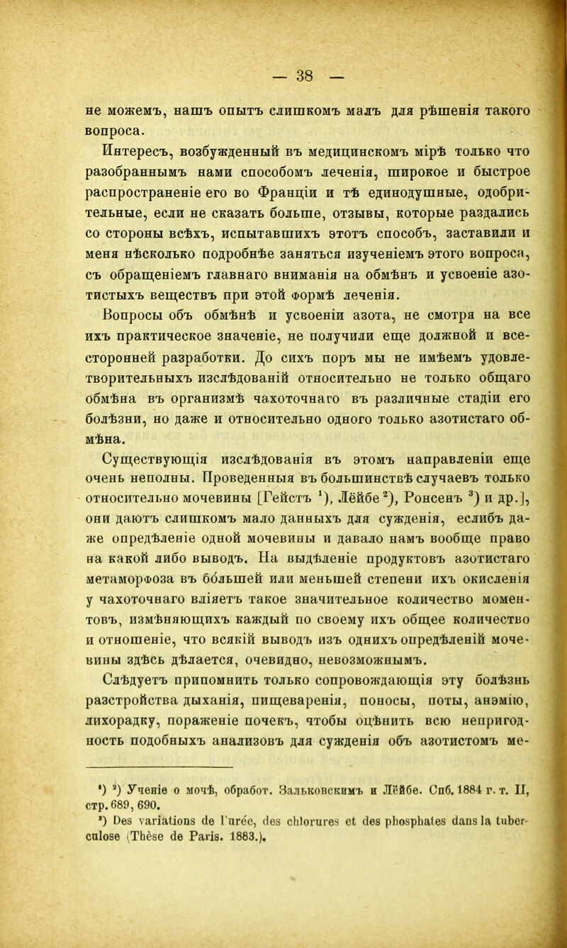 не можемъ, нашъ опытъ слишкомъ малъ для рѣшенія такого вопроса. Интересъ, возбужденный въ медицинскомъ мірѣ только что разобраннымъ нами способомъ леченія, широкое и быстрое распространеніе его во Франціи и тѣ единодушные, одобри- тельные, если не сказать больше, отзывы, которые раздались со стороны всѣхъ, испытавшихъ этотъ способъ, заставили и меня нѣсколько подробнѣе заняться изученіемъ этого вопроса, съ обращеніемъ главнаго вниманія на обмѣнъ и усвоеніе азо- тистыхъ веществъ при этой Формѣ леченія. Вопросы объ обмѣнѣ и усвоеніи азота, не смотря на все ихъ практическое значеніе, не получили еще должной и все- сторонней разработки. До сихъ поръ мы не имѣемъ удовле- творительныхъ изслѣдованій относительно не только общаго обмѣна въ организмѣ чахоточнаго въ различные стадіи его болѣзни, но даже и относительно одного только азотистаго об- мѣна. Существующія изслѣдованія въ этомъ направленіи еще очень неполны. Проведенныя въ большинствѣ случаевъ только относительно мочевины [Гейстъ 1), Лёйбе2), Ронсенъ 3) и др.], они даютъ слишкомъ мало данныхъ для сужденія, еслибъ да- же опредѣленіе одной мочевины и давало намъ вообще право на какой либо выводъ. На выдѣленіе продуктовъ азотистаго метаморфоза въ большей или меньшей степени ихъ окисленія у чахоточнаго вліяетъ такое значительное количество момен- товъ, измѣняющихъ каждый по своему ихъ общее количество и отношеніе, что всякій выводъ изъ однихъ опредѣленій моче- вины здѣсь дѣлается, очевидно, невозможнымъ. Слѣдуетъ припомнить только сопровождающія эту болѣзнь разстройства дыханія, пищеваренія, поносы, поты, анэмію, лихорадку, пораженіе почекъ, чтобы оцѣнить всю непригод- ность подобныхъ анализовъ для сужденія объ азотистомъ ме- *) * *) Ученіе о мочѣ, обработ. Зальковскамъ и Лі!йбе. Спб. 1884 г. т. II, стр.689, 690. *) без ѵагіаііопз сіе Гпге'е, (іез сЫогигез еі сіез рЬозрЬаІез гіапз Іа ІиЪег- сиіозе (ТЬёзе сіе Рагіз. 1883.).