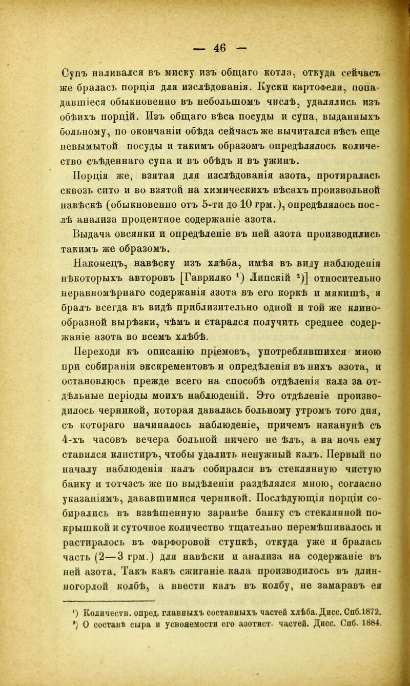 Супъ наливался въ миску изъ общаго котла, откуда сейчасъ же бралась порція для изслѣдованія. Куски картофеля, попа- давшіеся обыкновенно въ небольшомъ числѣ, удалялись изъ обѣихъ порцій. Изъ общаго вѣса посуды и супа, выданныхъ больному, по окончаніи обѣда сейчасъ же вычитался вѣсъ еще невымытой посуды и такимъ образомъ опредѣлялось количе- ство съѣденнаго супа и въ обѣдъ и въ ужинъ. Порція же, взятая для изслѣдованія азота, протиралась сквозь сито и во взятой на химическихъ вѣсахъ произвольной навѣскѣ (обыкновенно отъ 5-ти до 10 грм.), опредѣлялось пос- лѣ анализа процентное содержаніе азота. Выдача овсянки и опредѣленіе въ ней азота производились такимъ же образомъ. Наконецъ, навѣску изъ хлѣба, имѣя въ виду наблюденія нѣкоторыхъ авторовъ [Гаврилко *) Липскій 2)] относительно неравномѣрнаго содержанія азота въ его коркѣ и мякишѣ, я бралъ всегда въ видѣ приблизительно одной и той же клино- образной вырѣзки, чѣмъ и старался получить среднее содер- жаніе азота во всемъ хлѣбѣ. Переходя къ описанію пріемовъ, употреблявшихся мною при собираніи экскрементовъ и опредѣленія въ нихъ азота, и остановлюсь прежде всего на способѣ отдѣленія кала за от- дѣльные періоды моихъ наблюденій. Это отдѣленіе произво- дилось черникой, которая давалась больному утромъ того дня, съ котораго начиналось наблюденіе, причемъ наканунѣ съ 4-хъ часовъ вечера больной ничего не ѣлъ, а на ночь ему ставился клистиръ, чтобы удалить ненужный калъ. Первый по началу наблюденія калъ собирался въ стеклянную чистую банку и тотчасъ же по выдѣленіи раздѣлялся мною, согласно указаніямъ, дававшимися черникой. Послѣдующія порціи со- бирались въ взвѣшенную заранѣе банку съ стеклянной по- крышкой и суточное количество тщательно перемѣшивалось и растиралось въ Фарфоровой ступкѣ, откуда уже и бралась часть (2—3 грм.) для навѣски и анализа на содержаніе въ ней азота. Такъ какъ сікиганіе кала производилось въ длин- ногорлой колбѣ, а ввести калъ въ колбу, не замаравъ ея ') Количеств, опред. главныхъ составныхъ частей хлѣба. Дисс. Спб.1872. О составѣ сыра и усвояемости его азотист. частей. Дисс. Спб. 1884.