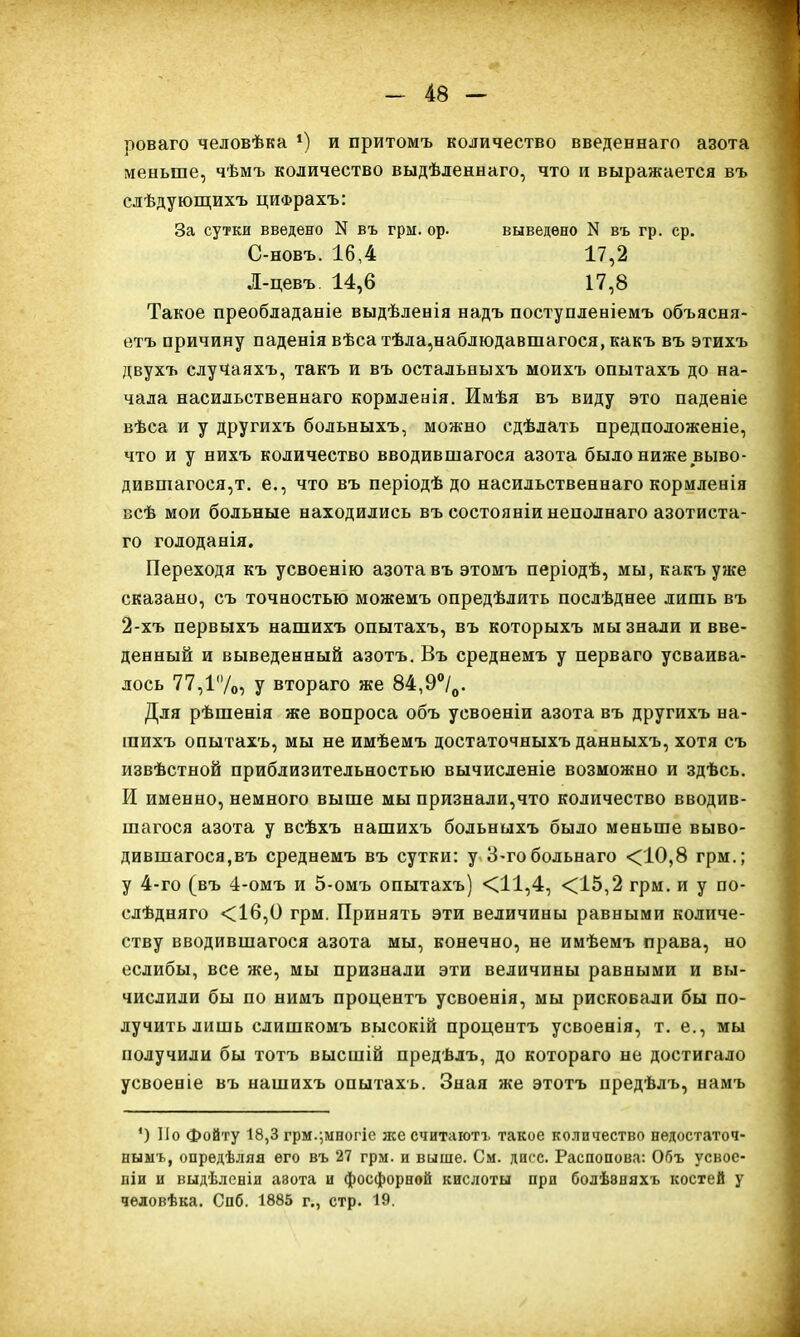 роваго человѣка *) и притомъ количество введеннаго азота меньше, чѣмъ количество выдѣленнаго, что и выражается въ слѣдующихъ цифрахъ: За сутки введено N въ грм. ор. выведено N въ гр. ср. С-новъ. 16,4 17,2 Л-цевъ. 14,6 17,8 Такое преобладаніе выдѣленія надъ поступленіемъ объясня- етъ причину паденія вѣса тѣла,наблюдавшагося, какъ въ этихъ двухъ случаяхъ, такъ и въ остальныхъ моихъ опытахъ до на- чала насильственнаго кормленія. Имѣя въ виду это паденіе вѣса и у другихъ больныхъ, можно сдѣлать предположеніе, что и у нихъ количество вводившагося азота было ниже выво- дившагося^. е., что въ періодѣ до насильственнаго кормленія всѣ мои больные находились въ состояніи неполнаго азотиста- го голоданія. Переходя къ усвоенію азота въ этомъ періодѣ, мы, какъ уже сказано, съ точностью можемъ опредѣлять послѣднее лишь въ 2-хъ первыхъ нашихъ опытахъ, въ которыхъ мы знали и вве- денный и выведенный азотъ. Въ среднемъ у перваго усваива- лось 77,1'Уо} у втораго же 84,9°/0. Для рѣшенія же вопроса объ усвоеніи азота въ другихъ на- шихъ опытахъ, мы не имѣемъ достаточныхъ данныхъ, хотя съ извѣстной приблизительностью вычисленіе возможно и здѣсь. И именно, немного выше мы признали,что количество вводив- шагося азота у всѣхъ нашихъ больныхъ было меньше выво- дившагося,въ среднемъ въ сутки: у 3-гобольнаго <10,8 грм.; у 4-го (въ 4-омъ и 5-омъ опытахъ) <11,4, <15,2 грм. и у по- слѣдняго <16,0 грм. Принять эти величины равными количе- ству вводившагося азота мы, конечно, не имѣемъ права, но еслибы, все же, мы признали эти величины равными и вы- числили бы по нимъ процентъ усвоенія, мы рисковали бы по- лучить лишь слишкомъ высокій процентъ усвоенія, т. е., мы получили бы тотъ высшій предѣлъ, до котораго не достигало усвоеніе въ нашихъ опытахъ. Зная же этотъ предѣлъ, намъ ') По фойту 18,3 грм.;многіе же считаютъ такое количество недостаточ- нымъ, опредѣляя его въ 27 грм. и выше. См. диес. Распопова: Объ усвое- ніи и выдѣленіи авота и фосфорной кислоты при болѣэняхъ костей у человѣка. Спб. 1885 г., стр. 19.