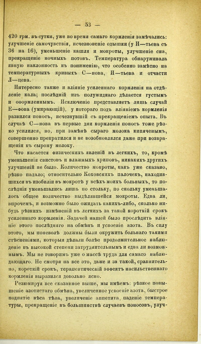 420 грм. въ сутки, уже вовремя самаго кормленія замѣчались: улучшеніе самочувствія, исчезновеніе одышки (у И—тьева съ 36 на 16), уменьшеніе кашля и мокроты, улучшеніе сна, прекращеніе ночныхъ потовъ. Температура обнаруживала явную наклонность къ пониженію, что особенно замѣтно на температурныхъ кривыхъ С—нова, И—тьева и отчасти Л—цева. Интересно также и вліяніе усиленнаго кормленія на отдѣ- леніе кала; послѣдній изъ полужидкаго дѣлается густымъ и оформленнымъ. Исключеніе представляетъ лишь случай Е—Фова (умирающій), у котораго подъ вліяніемъ кормленія развился поносъ, исчезнувшій съ прекращеніемъ опыта. Въ случаѣ С—нова въ первые дни кормленія поносъ тоже рѣз- ко усилился, но, при замѣнѣ сыраго молока кипяченымъ, совершенно прекратился и не возобновлялся даже при возвра- щеніи къ сырому молоку. Что касается Физическихъ явленій въ легкихъ, то, кромѣ уменьшенія свистовъ и влажныхъ хриповъ, никакихъ другихъ улучшеній не было. Количество мокроты, какъ уже сказано, рѣзко падало; относительно Коховскихъ палочекъ, находив- шихся въ изобиліи въ мокротѣ у всѣхъ моихъ больныхъ, то по- слѣднія уменьшались лишь по стольку, по скольку уменьша- лось общее количество выдѣлявшейся мокроты. Едва ли, впрочемъ, и возможно было ожидать какихъ-либо, сколько ни- будь рѣзкихъ измѣненій въ легкихъ за такой короткій срокъ усиленнаго кормленія. Задачей нашей было прослѣдить влія- ніе этого послѣдняго на обмѣнъ и усвоеніе азота. Въ силу этого, мы поневолѣ должны были окружить больнаго такими стѣсненіями, которыя дѣлали болѣе продолжительное наблю- деніе въ высокой степени затруднительнымъ и едва ли возмож- нымъ. Мы не говоримъ уже о массѣ труда для самаго наблю- дающаго. Не смотря на все это, даже и за такой, сравнитель- но, короткій срокъ, терапевтическій эффектъ насильственнаго кормленія выразился довольно ясно. Резюмируя все сказанное выше, мы имѣемъ: рѣзкое повы- шеніе азотистаго обмѣна, увеличенное усвоеніе азота, быстрое поднятіе вѣса тѣла, увеличеніе аппетита, паденіе темпера- туры, прекращеніе въ большинствѣ случаевъ поносовъ, улуч-