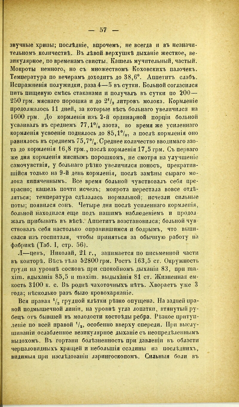 звучные хрипы; послѣдніе, впрочемъ, не всегда и въ незначи- тельномъ количествѣ. Въ лѣвой верхушкѣ дыханіе жесткое, ве- зикулярное, по временамъ свисты. Кашель мучительный, частый. Мокроты немного, но съ множествомъ Коховскихъ палочекъ. Температура по вечерамъ доходитъ до 38,6°. Аппетитъ слабъ. Испражненія полужидки, раза 4-—3 въ сутки. Больной согласился пить пищевую смѣсь стаканами и получалъ въ сутки по 200 — 250 грм. мяснаго порошка и до 2‘/2 литровъ молока. Кормленіе продолжалось 11 дней, за которые вѣсъ Сольнаго увеличился на 1600 грм. До кормленія изъ 2-й ординарной порціи больной усваивалъ въ среднемъ 77,1°/0 азота, во время же усиленнаго кормленія усвоеніе поднялось до 85,1°/0, а послѣ кормленія оно равнялось въ среднемъ 75,7°/0. Среднее количество вводимаго азо- та до кормленія 16,8 грм., послѣ кормленія 17,5 грм. Съ перваго же дня кормленія мяснымъ порошкомъ, не смотря на улучшеніе самочувствія, у больнаго рѣзко увеличился поносъ, прекратив- шійся только на 9-й день кормленія, послѣ замѣны сыраго мо- лока кипяченнымъ. Все время больной чувствовалъ себя пре- красно; кашель почти исчезъ; мокрота перестала вовсе отдѣ- ляться; температура сдѣлалась нормальной; исчезли сильные поты; появился сонъ. Четыре дня послѣ усиленнаго кормленія, больной находился еще подъ нашимъ наблюденіемъ и продол жалъ прибывать въ вѣсѣ. Аппетитъ возстановился; больной чув ствовалъ себя настолько оправившимся и бодрымъ, что выпи- сался изъ госпиталя, чтобы приняться за обычную работу на фабрикѣ (Таб. I, стр. 56). Л—цевъ, Николай, 21 г., занимается по письменной части въ конторѣ. Вѣсъ тѣла 52800 грм. Ростъ 163,5 ст. Окружность груди на уровнѣ сосковъ при спокойномъ дыханіи 83, при ша- хіт. вдыханія 85,5 и тахіт. выдыханія 81 ст. Жизненная ем- кость 3100 к. с. Въ роднѣ чахоточныхъ нѣтъ. Хвораетъ уже 3 года; нѣсколько разъ было кровохарканіе. Вся правая 1/2 грудной клѣтки рѣзко опущена. На задней пра- вой подмышечной линіи, на уровнѣ угла лопатки, втянутый ру- бецъ отъ бывшей въ молодости костоѣды ребра. Рѣзкое притуп- леніе по всей правой Ѵ2> особенно вверху спереди. При выслу- шиваніи ослабленное везикулярное дыханіе съ неопредѣленнымъ выдохомъ. Въ гортани болѣзненность при давленіи въ области черпаловидныхъ хрящей и небольшія ссадины на послѣднихъ, видимыя при изслѣдованіи ларингоскопомъ. Сильныя боли въ